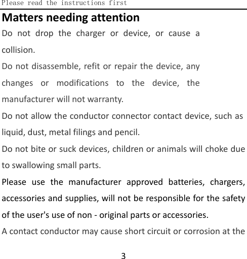  Please read the instructions first  3 Matters needing attention Do not drop the charger or device, or cause a collision. Do not disassemble, refit or repair the device, any changes or modifications to the device, the manufacturer will not warranty. Do not allow the conductor connector contact device, such as liquid, dust, metal filings and pencil. Do not bite or suck devices, children or animals will choke due to swallowing small parts. Please use the manufacturer approved batteries, chargers, accessories and supplies, will not be responsible for the safety of the user&apos;s use of non - original parts or accessories. A contact conductor may cause short circuit or corrosion at the 