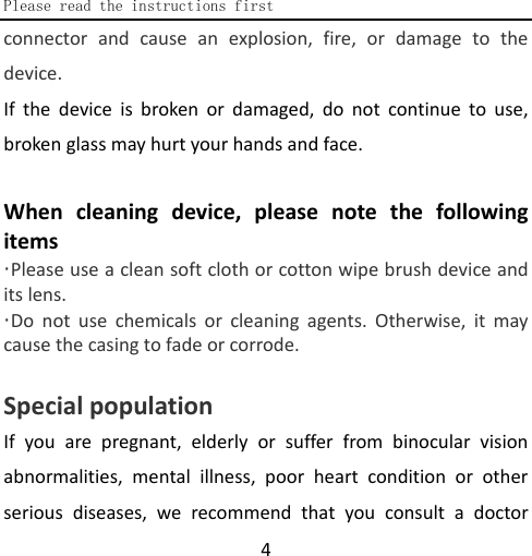  Please read the instructions first  4 connector and cause an explosion, fire, or damage to the device. If the device is broken or damaged, do not continue to use, broken glass may hurt your hands and face.  When cleaning device, please note the following items ·Please use a clean soft cloth or cotton wipe brush device and its lens. ·Do not use chemicals or cleaning agents. Otherwise, it may cause the casing to fade or corrode.    Special population If you are pregnant, elderly or suffer from binocular vision abnormalities, mental illness, poor heart condition or other serious diseases, we recommend that you consult a doctor 