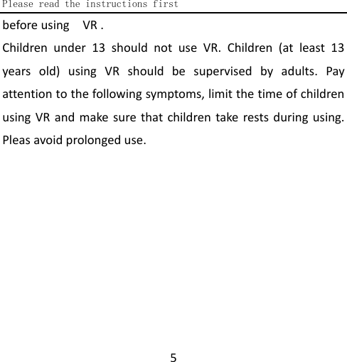  Please read the instructions first  5 before using  VR .   Children under 13 should not use VR. Children (at least 13 years old) using VR should be supervised by adults. Pay attention to the following symptoms, limit the time of children using VR and make sure that children take rests during using. Pleas avoid prolonged use. 
