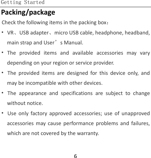  Getting Started  6 Packing/package Check the following items in the packing box： • VR、USB adapter、micro USB cable, headphone, headband, main strap and User’s Manual. • The provided items and available accessories may vary depending on your region or service provider. • The provided items are designed for this device only, and may be incompatible with other devices. • The appearance and specifications are subject to change without notice. • Use only factory approved accessories; use of unapproved accessories may cause performance problems and failures, which are not covered by the warranty. 