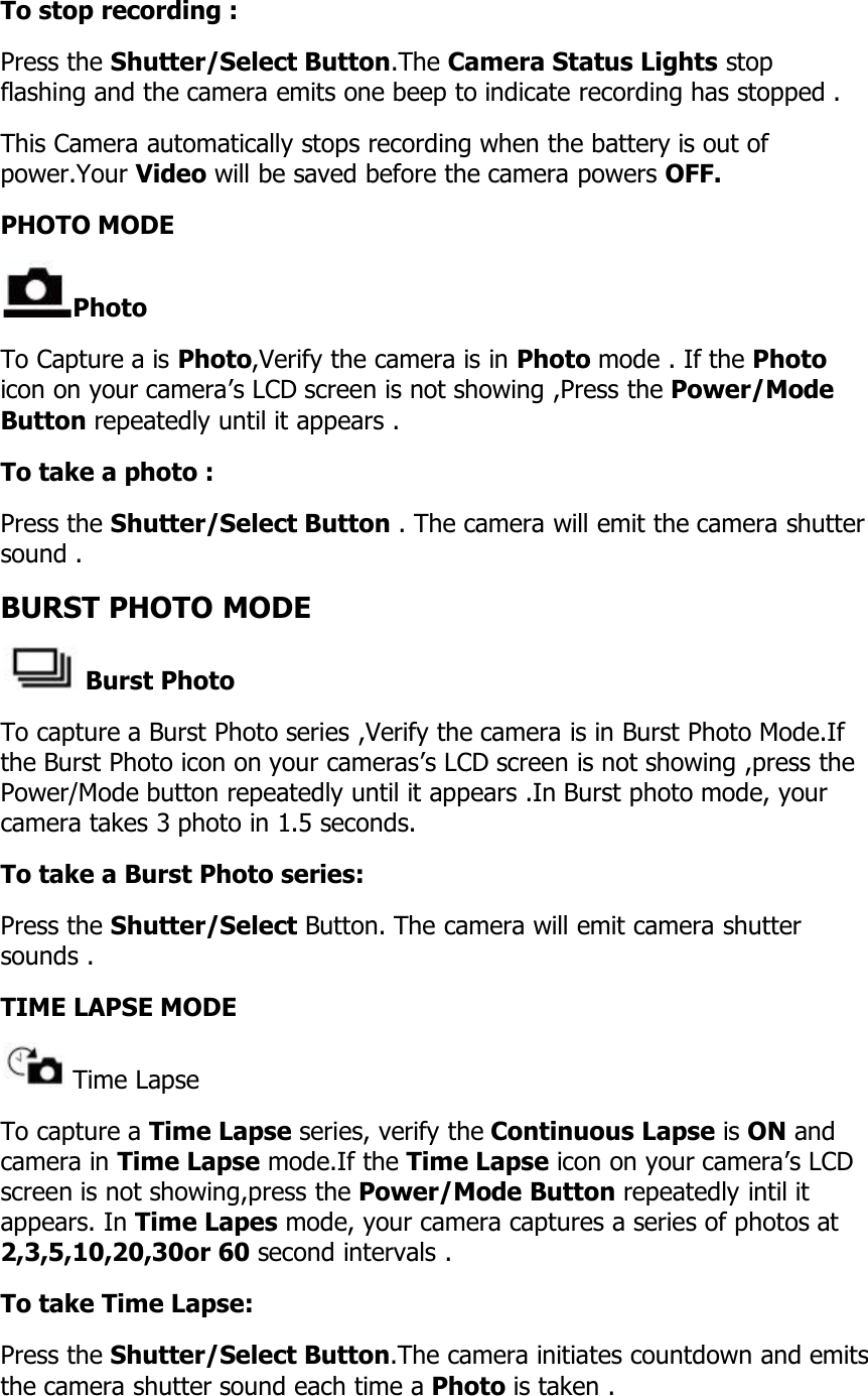 To stop recording :Press the Shutter/Select Button.The Camera Status Lights stopflashing and the camera emits one beep to indicate recording has stopped .This Camera automatically stops recording when the battery is out ofpower.Your Video will be saved before the camera powers OFF.PHOTO MODEPhotoTo Capture a is Photo,Verify the camera is in Photo mode . If the Photoicon on your camera’s LCD screen is not showing ,Press the Power/ModeButton repeatedly until it appears .To take a photo :Press the Shutter/Select Button . The camera will emit the camera shuttersound .BURST PHOTO MODEBurst PhotoTo capture a Burst Photo series ,Verify the camera is in Burst Photo Mode.Ifthe Burst Photo icon on your cameras’s LCD screen is not showing ,press thePower/Mode button repeatedly until it appears .In Burst photo mode, yourcamera takes 3 photo in 1.5 seconds.To take a Burst Photo series:Press the Shutter/Select Button. The camera will emit camera shuttersounds .TIME LAPSE MODETime LapseTo capture a Time Lapse series, verify the Continuous Lapse is ON andcamera in Time Lapse mode.If the Time Lapse icon on your camera’s LCDscreen is not showing,press the Power/Mode Button repeatedly intil itappears. In Time Lapes mode, your camera captures a series of photos at2,3,5,10,20,30or 60 second intervals .To take Time Lapse:Press the Shutter/Select Button.The camera initiates countdown and emitsthe camera shutter sound each time a Photo is taken .