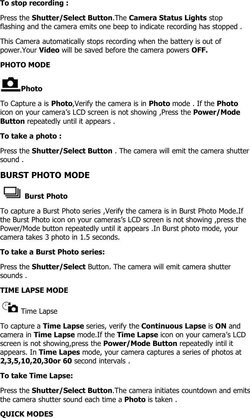 To stop recording :Press the Shutter/Select Button.The Camera Status Lights stopflashing and the camera emits one beep to indicate recording has stopped .This Camera automatically stops recording when the battery is out ofpower.Your Video will be saved before the camera powers OFF.PHOTO MODEPhotoTo Capture a is Photo,Verify the camera is in Photo mode . If the Photoicon on your camera’s LCD screen is not showing ,Press the Power/ModeButton repeatedly until it appears .To take a photo :Press the Shutter/Select Button . The camera will emit the camera shuttersound .BURST PHOTO MODEBurst PhotoTo capture a Burst Photo series ,Verify the camera is in Burst Photo Mode.Ifthe Burst Photo icon on your cameras’s LCD screen is not showing ,press thePower/Mode button repeatedly until it appears .In Burst photo mode, yourcamera takes 3 photo in 1.5 seconds.To take a Burst Photo series:Press the Shutter/Select Button. The camera will emit camera shuttersounds .TIME LAPSE MODETime LapseTo capture a Time Lapse series, verify the Continuous Lapse is ON andcamera in Time Lapse mode.If the Time Lapse icon on your camera’s LCDscreen is not showing,press the Power/Mode Button repeatedly intil itappears. In Time Lapes mode, your camera captures a series of photos at2,3,5,10,20,30or 60 second intervals .To take Time Lapse:Press the Shutter/Select Button.The camera initiates countdown and emitsthe camera shutter sound each time a Photo is taken .QUICK MODES