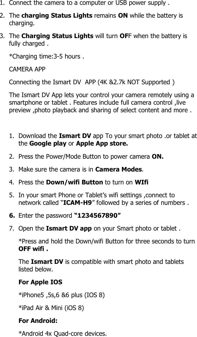 1. Connect the camera to a computer or USB power supply .2. The charging Status Lights remains ON while the battery ischarging.3. The Charging Status Lights will turn OFF when the battery isfully charged .*Charging time:3-5 hours .CAMERA APPConnecting the Ismart DV APP (4K &amp;2.7k NOT Supported )The Ismart DV App lets your control your camera remotely using asmartphone or tablet . Features include full camera control ,livepreview ,photo playback and sharing of select content and more .1. Download the Ismart DV app To your smart photo .or tablet atthe Google play or Apple App store.2. Press the Power/Mode Button to power camera ON.3. Make sure the camera is in Camera Modes.4. Press the Down/wifi Button to turn on WIfi5. In your smart Phone or Tablet’s wifi settings ,connect tonetwork called “ICAM-H9” followed by a series of numbers .6. Enter the password “1234567890”7. Open the Ismart DV app on your Smart photo or tablet .*Press and hold the Down/wifi Button for three seconds to turnOFF wifi .The Ismart DV is compatible with smart photo and tabletslisted below.For Apple IOS*iPhone5 ,5s,6 &amp;6 plus (IOS 8)*iPad Air &amp; Mini (iOS 8)For Android:*Android 4x Quad-core devices.