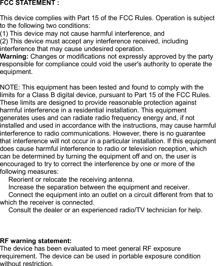 FCC STATEMENT :This device complies with Part 15 of the FCC Rules. Operation is subjectto the following two conditions:(1) This device may not cause harmful interference, and(2) This device must accept any interference received, includinginterference that may cause undesired operation.Warning: Changes or modifications not expressly approved by the partyresponsible for compliance could void the user&apos;s authority to operate theequipment.NOTE: This equipment has been tested and found to comply with thelimits for a Class B digital device, pursuant to Part 15 of the FCC Rules.These limits are designed to provide reasonable protection againstharmful interference in a residential installation. This equipmentgenerates uses and can radiate radio frequency energy and, if notinstalled and used in accordance with the instructions, may cause harmfulinterference to radio communications. However, there is no guaranteethat interference will not occur in a particular installation. If this equipmentdoes cause harmful interference to radio or television reception, whichcan be determined by turning the equipment off and on, the user isencouraged to try to correct the interference by one or more of thefollowing measures:Reorient or relocate the receiving antenna.Increase the separation between the equipment and receiver.Connect the equipment into an outlet on a circuit different from that towhich the receiver is connected.Consult the dealer or an experienced radio/TV technician for help.RF warning statement:The device has been evaluated to meet general RF exposurerequirement. The device can be used in portable exposure conditionwithout restriction.