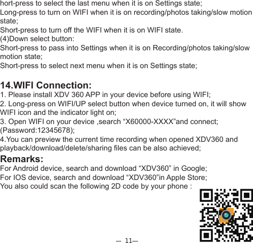 11hort-press to select the last menu when it is on Settings state;Long-press to turn on WIFI when it is on recording/photos taking/slow motion state;Short-press to turn off the WIFI when it is on WIFI state.(4)Down select button:Short-press to pass into Settings when it is on Recording/photos taking/slow motion state;Short-press to select next menu when it is on Settings state;14.WIFI Connection:1. Please install XDV 360 APP in your device before using WIFI;2. Long-press on WIFI/UP select button when device turned on, it will show WIFI icon and the indicator light on;3. Open WIFI on your device ,search “X60000-XXXX”and connect;(Password:12345678);4.You can preview the current time recording when opened XDV360 and playback/download/delete/sharing files can be also achieved;Remarks:For Android device, search and download “XDV360” in Google; For IOS device, search and download “XDV360”in Apple Store;You also could scan the following 2D code by your phone :