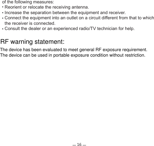 16of the following measures:  Reorient or relocate the receiving antenna.  Increase the separation between the equipment and receiver.  Connect the equipment into an outlet on a circuit different from that to which   the receiver is connected.  Consult the dealer or an experienced radio/TV technician for help.RF warning statement:The device has been evaluated to meet general RF exposure requirement.The device can be used in portable exposure condition without restriction.