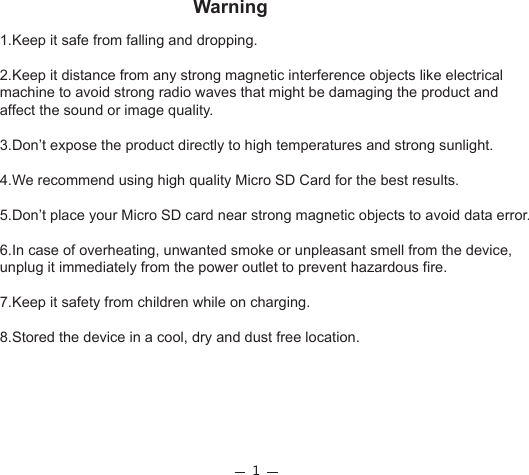 1Warning1.Keep it safe from falling and dropping. 2.Keep it distance from any strong magnetic interference objects like electrical machine to avoid strong radio waves that might be damaging the product and affect the sound or image quality. 3.Don’t expose the product directly to high temperatures and strong sunlight. 4.We recommend using high quality Micro SD Card for the best results. 5.Don’t place your Micro SD card near strong magnetic objects to avoid data error. 6.In case of overheating, unwanted smoke or unpleasant smell from the device, unplug it immediately from the power outlet to prevent hazardous fire.  7.Keep it safety from children while on charging. 8.Stored the device in a cool, dry and dust free location. 