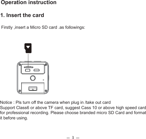 3                             1. Insert the card Firstly ,insert a Micro SD card .as followings: Operation instructionNotice : Pls turn off the camera when plug in /take out card Support Class6 or above TF card, suggest Cass 10 or above high speed card for professional recording. Please choose branded micro SD Card and format it before using.