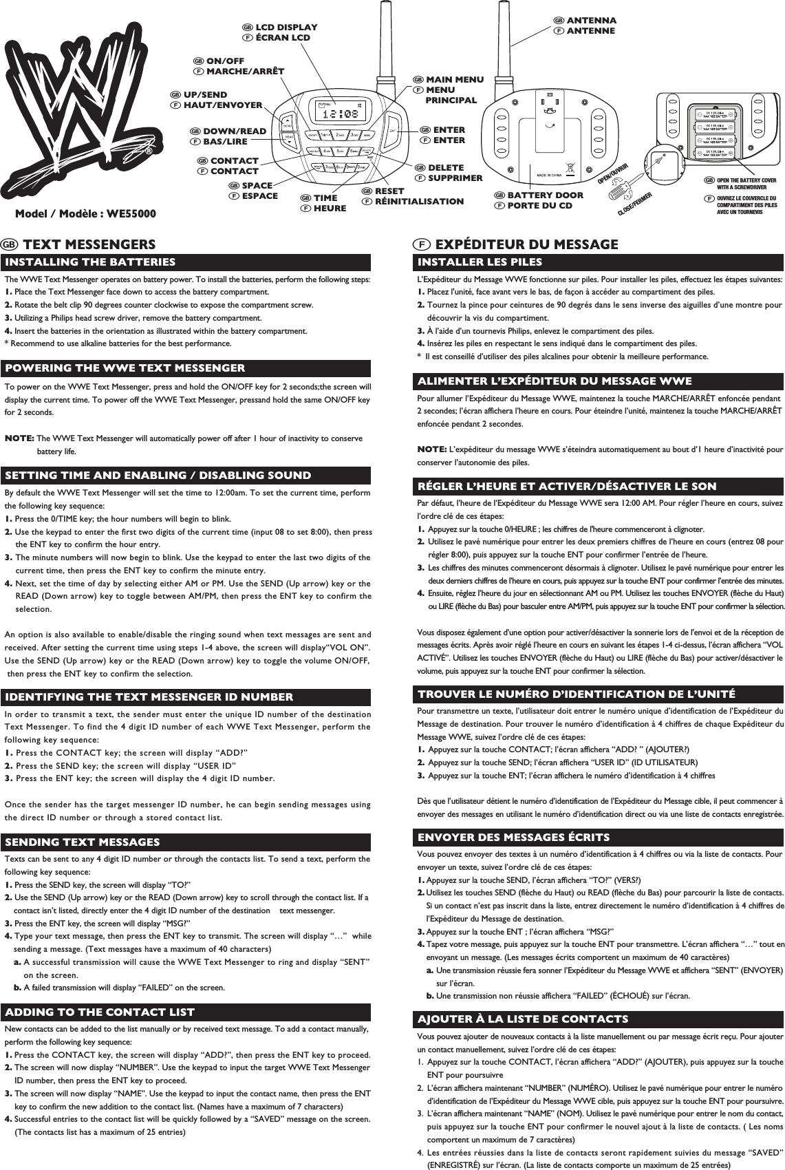 PMAMWXYZRESETFULLINSTALLING THE BATTERIESThe WWE Text Messenger operates on battery power. To install the batteries, perform the following steps:1. Place the Text Messenger face down to access the battery compartment.2. Rotate the belt clip 90 degrees counter clockwise to expose the compartment screw. 3. Utilizing a Philips head screw driver, remove the battery compartment.4. Insert the batteries in the orientation as illustrated within the battery compartment.* Recommend to use alkaline batteries for the best performance.  POWERING THE WWE TEXT MESSENGERTo power on the WWE Text Messenger, press and hold the ON/OFF key for 2 seconds;the screen willdisplay the current time. To power off the WWE Text Messenger, pressand hold the same ON/OFF keyfor 2 seconds.NOTE: The WWE Text Messenger will automatically power off after 1 hour of inactivity to conserve battery life.# TEXT MESSENGERS# LCD DISPLAY" &Eacute;CRAN LCD # ON/OFF" MARCHE/ARR&Ecirc;T  # UP/SEND" HAUT/ENVOYER  # DOWN/READ" BAS/LIRE  # CONTACT" CONTACT# SPACE" ESPACE # RESET" R&Eacute;INITIALISATION# DELETE" SUPPRIMER# BATTERY DOOR" PORTE DU CD# ENTER" ENTER# MAIN MENU" MENU     PRINCIPAL# ANTENNA" ANTENNE# TIME" HEURESETTING TIME AND ENABLING / DISABLING SOUNDBy default the WWE Text Messenger will set the time to 12:00am. To set the current time, performthe following key sequence:1. Press the 0/TIME key; the hour numbers will begin to blink.2. Use the keypad to enter the first two digits of the current time (input 08 to set 8:00), then press  the ENT key to confirm the hour entry.3. The minute numbers will now begin to blink. Use the keypad to enter the last two digits of the  current time, then press the ENT key to confirm the minute entry.4. Next, set the time of day by selecting either AM or PM. Use the SEND (Up arrow) key or the  READ (Down arrow) key to toggle between AM/PM, then press the ENT key to confirm the selection.An option is also available to enable/disable the ringing sound when text messages are sent andreceived. After setting the current time using steps 1-4 above, the screen will display&ldquo;VOL ON&rdquo;. Use the SEND (Up arrow) key or the READ (Down arrow) key to toggle the volume ON/OFF, then press the ENT key to confirm the selection. IDENTIFYING THE TEXT MESSENGER ID NUMBERIn order to transmit a text, the sender must enter the unique ID number of the destinationText Messenger. To find the 4 digit ID number of each WWE Text Messenger, perform thefollowing key sequence:1. Press the CONTACT key; the screen will display &ldquo;ADD?&rdquo;2. Press the SEND key; the screen will display &ldquo;USER ID&rdquo;3. Press the ENT key; the screen will display the 4 digit ID number.Once the sender has the target messenger ID number, he can begin sending messages usingthe direct ID number or through a stored contact list.SENDING TEXT MESSAGESTexts can be sent to any 4 digit ID number or through the contacts list. To send a text, perform thefollowing key sequence:1. Press the SEND key, the screen will display &ldquo;TO?&rdquo;2. Use the SEND (Up arrow) key or the READ (Down arrow) key to scroll through the contact list. If a  contact isn&rsquo;t listed, directly enter the 4 digit ID number of the destination    text messenger.3. Press the ENT key, the screen will display &ldquo;MSG?&rdquo;4. Type your text message, then press the ENT key to transmit. The screen will display &ldquo;&hellip;&rdquo;  while  sending a message. (Text messages have a maximum of 40 characters) a. A successful transmission will cause the WWE Text Messenger to ring and display &ldquo;SENT&rdquo;    on the screen. b. A failed transmission will display &ldquo;FAILED&rdquo; on the screen.  ADDING TO THE CONTACT LISTNew contacts can be added to the list manually or by received text message. To add a contact manually,perform the following key sequence:1. Press the CONTACT key, the screen will display &ldquo;ADD?&rdquo;, then press the ENT key to proceed.2. The screen will now display &ldquo;NUMBER&rdquo;. Use the keypad to input the target WWE Text Messenger  ID number, then press the ENT key to proceed.3. The screen will now display &ldquo;NAME&rdquo;. Use the keypad to input the contact name, then press the ENT  key to confirm the new addition to the contact list. (Names have a maximum of 7 characters)4. Successful entries to the contact list will be quickly followed by a &ldquo;SAVED&rdquo; message on the screen.  (The contacts list has a maximum of 25 entries)INSTALLER LES PILESL&rsquo;Exp&eacute;diteur du Message WWE fonctionne sur piles. Pour installer les piles, effectuez les &eacute;tapes suivantes:1. Placez l'unit&eacute;, face avant vers le bas, de fa&ccedil;on &agrave; acc&eacute;der au compartiment des piles.2. Tournez la pince pour ceintures de 90 degr&eacute;s dans le sens inverse des aiguilles d&rsquo;une montre pour  d&eacute;couvrir la vis du compartiment.3. &Agrave; l&rsquo;aide d&rsquo;un tournevis Philips, enlevez le compartiment des piles.4. Ins&eacute;rez les piles en respectant le sens indiqu&eacute; dans le compartiment des piles.*  Il est conseill&eacute; d&rsquo;utiliser des piles alcalines pour obtenir la meilleure performance.ALIMENTER L&rsquo;EXP&Eacute;DITEUR DU MESSAGE WWEPour allumer l&rsquo;Exp&eacute;diteur du Message WWE, maintenez la touche MARCHE/ARR&Ecirc;T enfonc&eacute;e pendant2 secondes; l&rsquo;&eacute;cran affichera l&rsquo;heure en cours. Pour &eacute;teindre l&rsquo;unit&eacute;, maintenez la touche MARCHE/ARR&Ecirc;Tenfonc&eacute;e pendant 2 secondes.NOTE: L&rsquo;exp&eacute;diteur du message WWE s&rsquo;&eacute;teindra automatiquement au bout d&rsquo;1 heure d&rsquo;inactivit&eacute; pourconserver l&rsquo;autonomie des piles." EXP&Eacute;DITEUR DU MESSAGER&Eacute;GLER L&rsquo;HEURE ET ACTIVER/D&Eacute;SACTIVER LE SONPar d&eacute;faut, l&rsquo;heure de l&rsquo;Exp&eacute;diteur du Message WWE sera 12:00 AM. Pour r&eacute;gler l&rsquo;heure en cours, suivezl&rsquo;ordre cl&eacute; de ces &eacute;tapes:1.  Appuyez sur la touche 0/HEURE ; les chiffres de l'heure commenceront &agrave; clignoter.2.  Utilisez le pav&eacute; num&eacute;rique pour entrer les deux premiers chiffres de l&rsquo;heure en cours (entrez 08 pour  r&eacute;gler 8:00), puis appuyez sur la touche ENT pour confirmer l&rsquo;entr&eacute;e de l&rsquo;heure.3.  Les chiffres des minutes commenceront d&eacute;sormais &agrave; clignoter. Utilisez le pav&eacute; num&eacute;rique pour entrer les  deux derniers chiffres de l&rsquo;heure en cours, puis appuyez sur la touche ENT pour confirmer l&rsquo;entr&eacute;e des minutes.4.  Ensuite, r&eacute;glez l&rsquo;heure du jour en s&eacute;lectionnant AM ou PM. Utilisez les touches ENVOYER (fl&egrave;che du Haut)  ou LIRE (fl&egrave;che du Bas) pour basculer entre AM/PM, puis appuyez sur la touche ENT pour confirmer la s&eacute;lection.Vous disposez &eacute;galement d&rsquo;une option pour activer/d&eacute;sactiver la sonnerie lors de l'envoi et de la r&eacute;ception demessages &eacute;crits. Apr&egrave;s avoir r&eacute;gl&eacute; l&rsquo;heure en cours en suivant les &eacute;tapes 1-4 ci-dessus, l&rsquo;&eacute;cran affichera &ldquo;VOLACTIV&Eacute;&rdquo;. Utilisez les touches ENVOYER (fl&egrave;che du Haut) ou LIRE (fl&egrave;che du Bas) pour activer/d&eacute;sactiver levolume, puis appuyez sur la touche ENT pour confirmer la s&eacute;lection.TROUVER LE NUM&Eacute;RO D&rsquo;IDENTIFICATION DE L&rsquo;UNIT&Eacute;Pour transmettre un texte, l&rsquo;utilisateur doit entrer le num&eacute;ro unique d&rsquo;identification de l&rsquo;Exp&eacute;diteur duMessage de destination. Pour trouver le num&eacute;ro d&rsquo;identification &agrave; 4 chiffres de chaque Exp&eacute;diteur duMessage WWE, suivez l&rsquo;ordre cl&eacute; de ces &eacute;tapes:1. Appuyez sur la touche CONTACT; l&rsquo;&eacute;cran affichera &ldquo;ADD? &rdquo; (AJOUTER?)2. Appuyez sur la touche SEND; l&rsquo;&eacute;cran affichera &ldquo;USER ID&rdquo; (ID UTILISATEUR)3. Appuyez sur la touche ENT; l&rsquo;&eacute;cran affichera le num&eacute;ro d&rsquo;identification &agrave; 4 chiffresD&egrave;s que l&rsquo;utilisateur d&eacute;tient le num&eacute;ro d&rsquo;identification de l&rsquo;Exp&eacute;diteur du Message cible, il peut commencer &agrave;envoyer des messages en utilisant le num&eacute;ro d&rsquo;identification direct ou via une liste de contacts enregistr&eacute;e.ENVOYER DES MESSAGES &Eacute;CRITSVous pouvez envoyer des textes &agrave; un num&eacute;ro d&rsquo;identification &agrave; 4 chiffres ou via la liste de contacts. Pourenvoyer un texte, suivez l&rsquo;ordre cl&eacute; de ces &eacute;tapes:1. Appuyez sur la touche SEND, l&rsquo;&eacute;cran affichera &ldquo;TO?&rdquo; (VERS?)2. Utilisez les touches SEND (fl&egrave;che du Haut) ou READ (fl&egrave;che du Bas) pour parcourir la liste de contacts.  Si un contact n&rsquo;est pas inscrit dans la liste, entrez directement le num&eacute;ro d&rsquo;identification &agrave; 4 chiffres de  l&rsquo;Exp&eacute;diteur du Message de destination.3. Appuyez sur la touche ENT ; l&rsquo;&eacute;cran affichera &ldquo;MSG?&rdquo; 4. Tapez votre message, puis appuyez sur la touche ENT pour transmettre. L&rsquo;&eacute;cran affichera &ldquo;&hellip;&rdquo; tout en  envoyant un message. (Les messages &eacute;crits comportent un maximum de 40 caract&egrave;res)  a. Une transmission r&eacute;ussie fera sonner l&rsquo;Exp&eacute;diteur du Message WWE et affichera &ldquo;SENT&rdquo; (ENVOYER)  sur l&rsquo;&eacute;cran. b. Une transmission non r&eacute;ussie affichera &ldquo;FAILED&rdquo; (&Eacute;CHOU&Eacute;) sur l&rsquo;&eacute;cran.AJOUTER &Agrave; LA LISTE DE CONTACTSVous pouvez ajouter de nouveaux contacts &agrave; la liste manuellement ou par message &eacute;crit re&ccedil;u. Pour ajouterun contact manuellement, suivez l&rsquo;ordre cl&eacute; de ces &eacute;tapes:1.  Appuyez sur la touche CONTACT, l&rsquo;&eacute;cran affichera &ldquo;ADD?&rdquo; (AJOUTER), puis appuyez sur la touche  ENT pour poursuivre2.  L&rsquo;&eacute;cran affichera maintenant &ldquo;NUMBER&rdquo; (NUM&Eacute;RO). Utilisez le pav&eacute; num&eacute;rique pour entrer le num&eacute;ro  d&rsquo;identification de l&rsquo;Exp&eacute;diteur du Message WWE cible, puis appuyez sur la touche ENT pour poursuivre.3.  L&rsquo;&eacute;cran affichera maintenant &ldquo;NAME&rdquo; (NOM). Utilisez le pav&eacute; num&eacute;rique pour entrer le nom du contact,  puis appuyez sur la touche ENT pour confirmer le nouvel ajout &agrave; la liste de contacts. ( Les noms  comportent un maximum de 7 caract&egrave;res)4. Les entr&eacute;es r&eacute;ussies dans la liste de contacts seront rapidement suivies du message &ldquo;SAVED&rdquo;  (ENREGISTR&Eacute;) sur l&rsquo;&eacute;cran. (La liste de contacts comporte un maximum de 25 entr&eacute;es)OPEN/OUVRIRCLOSE/FERMEROPEN THE BATTERY COVERWITH A SCREWDRIVEROUVREZ LE COUVERCLE DUCOMPARTIMENT DES PILESAVEC UN TOURNEVIS Model / Mod&egrave;le : WE55000#"