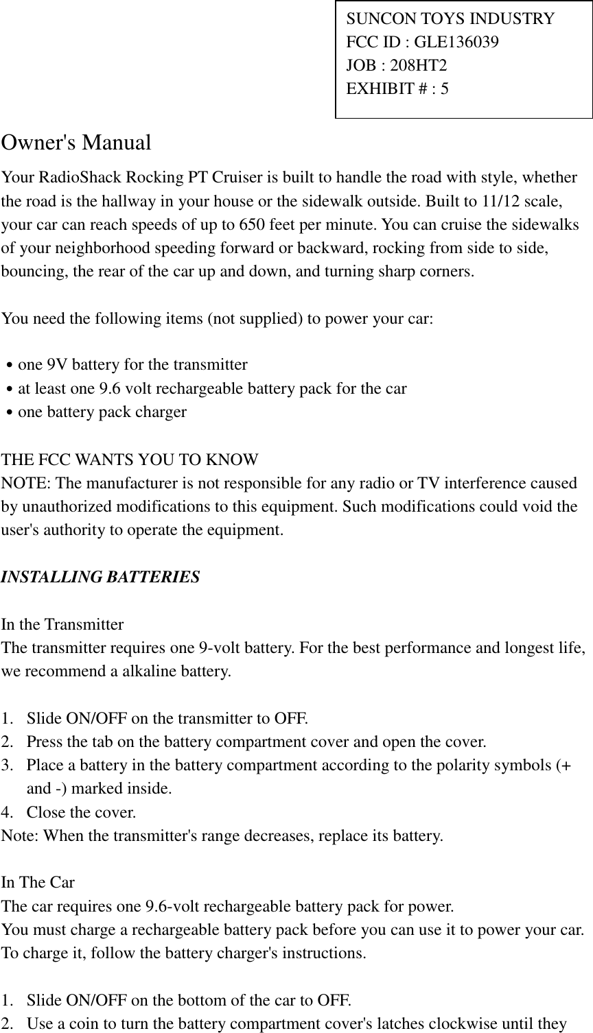     Owner's Manual Your RadioShack Rocking PT Cruiser is built to handle the road with style, whether the road is the hallway in your house or the sidewalk outside. Built to 11/12 scale, your car can reach speeds of up to 650 feet per minute. You can cruise the sidewalks of your neighborhood speeding forward or backward, rocking from side to side, bouncing, the rear of the car up and down, and turning sharp corners.  You need the following items (not supplied) to power your car:  ˙one 9V battery for the transmitter ˙at least one 9.6 volt rechargeable battery pack for the car ˙one battery pack charger  THE FCC WANTS YOU TO KNOW NOTE: The manufacturer is not responsible for any radio or TV interference caused by unauthorized modifications to this equipment. Such modifications could void the user's authority to operate the equipment.  INSTALLING BATTERIES  In the Transmitter The transmitter requires one 9-volt battery. For the best performance and longest life, we recommend a alkaline battery.  1.  Slide ON/OFF on the transmitter to OFF. 2.  Press the tab on the battery compartment cover and open the cover. 3.  Place a battery in the battery compartment according to the polarity symbols (+ and -) marked inside. 4.  Close the cover. Note: When the transmitter's range decreases, replace its battery.  In The Car The car requires one 9.6-volt rechargeable battery pack for power. You must charge a rechargeable battery pack before you can use it to power your car. To charge it, follow the battery charger's instructions.  1.  Slide ON/OFF on the bottom of the car to OFF. 2.  Use a coin to turn the battery compartment cover's latches clockwise until they SUNCON TOYS INDUSTRY   FCC ID : GLE136039 JOB : 208HT2 EXHIBIT # : 5 