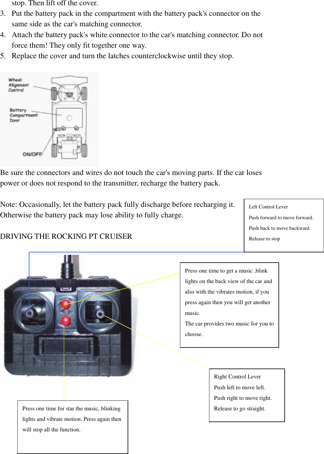   stop. Then lift off the cover. 3.  Put the battery pack in the compartment with the battery pack's connector on the same side as the car's matching connector. 4.  Attach the battery pack's white connector to the car's matching connector. Do not force them! They only fit together one way. 5.  Replace the cover and turn the latches counterclockwise until they stop.   Be sure the connectors and wires do not touch the car's moving parts. If the car loses power or does not respond to the transmitter, recharge the battery pack.  Note: Occasionally, let the battery pack fully discharge before recharging it. Otherwise the battery pack may lose ability to fully charge.  DRIVING THE ROCKING PT CRUISER       Right Control Lever Push left to move left.   Push right to move right. Release to go straight. Left Control Lever Push forward to move forward. Push back to move backward. Release to stop Press one time to get a music ,blink lights on the back view of the car and also with the vibrates motion, if you press again then you will get another music. The car provides two music for you tochoose. Press one time for star the music, blinking lights and vibrate motion. Press again then will stop all the function. 