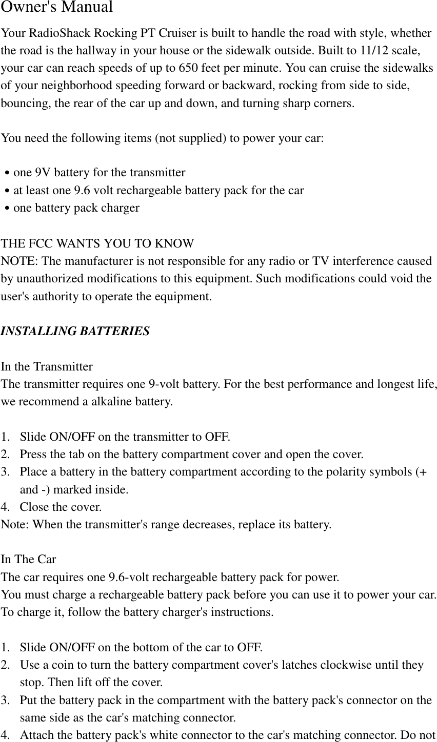  Owner's Manual Your RadioShack Rocking PT Cruiser is built to handle the road with style, whether the road is the hallway in your house or the sidewalk outside. Built to 11/12 scale, your car can reach speeds of up to 650 feet per minute. You can cruise the sidewalks of your neighborhood speeding forward or backward, rocking from side to side, bouncing, the rear of the car up and down, and turning sharp corners.  You need the following items (not supplied) to power your car:  ˙one 9V battery for the transmitter ˙at least one 9.6 volt rechargeable battery pack for the car ˙one battery pack charger  THE FCC WANTS YOU TO KNOW NOTE: The manufacturer is not responsible for any radio or TV interference caused by unauthorized modifications to this equipment. Such modifications could void the user's authority to operate the equipment.  INSTALLING BATTERIES  In the Transmitter The transmitter requires one 9-volt battery. For the best performance and longest life, we recommend a alkaline battery.  1.  Slide ON/OFF on the transmitter to OFF. 2.  Press the tab on the battery compartment cover and open the cover. 3.  Place a battery in the battery compartment according to the polarity symbols (+ and -) marked inside. 4.  Close the cover. Note: When the transmitter's range decreases, replace its battery.  In The Car The car requires one 9.6-volt rechargeable battery pack for power. You must charge a rechargeable battery pack before you can use it to power your car. To charge it, follow the battery charger's instructions.  1.  Slide ON/OFF on the bottom of the car to OFF. 2.  Use a coin to turn the battery compartment cover's latches clockwise until they stop. Then lift off the cover. 3.  Put the battery pack in the compartment with the battery pack's connector on the same side as the car's matching connector. 4.  Attach the battery pack's white connector to the car's matching connector. Do not 