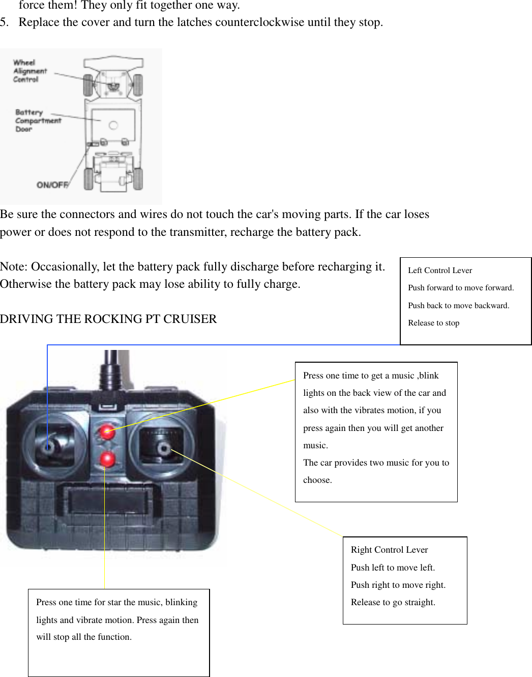   force them! They only fit together one way. 5.  Replace the cover and turn the latches counterclockwise until they stop.   Be sure the connectors and wires do not touch the car's moving parts. If the car loses power or does not respond to the transmitter, recharge the battery pack.  Note: Occasionally, let the battery pack fully discharge before recharging it. Otherwise the battery pack may lose ability to fully charge.  DRIVING THE ROCKING PT CRUISER       Right Control Lever Push left to move left.   Push right to move right. Release to go straight. Left Control Lever Push forward to move forward. Push back to move backward. Release to stop Press one time to get a music ,blink lights on the back view of the car and also with the vibrates motion, if you press again then you will get another music. The car provides two music for you tochoose. Press one time for star the music, blinking lights and vibrate motion. Press again then will stop all the function. 