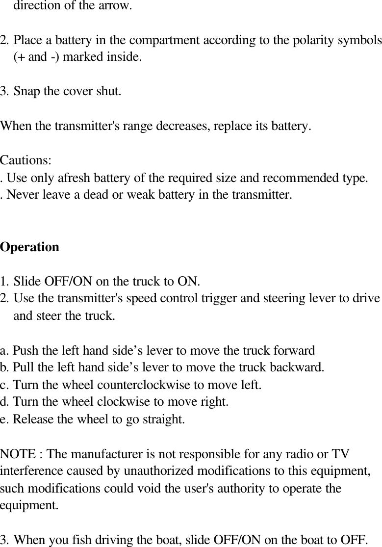 direction of the arrow.  2. Place a battery in the compartment according to the polarity symbols (+ and -) marked inside.  3. Snap the cover shut.  When the transmitter's range decreases, replace its battery.  Cautions: . Use only afresh battery of the required size and recommended type. . Never leave a dead or weak battery in the transmitter.   Operation  1. Slide OFF/ON on the truck to ON. 2. Use the transmitter's speed control trigger and steering lever to drive and steer the truck.  a. Push the left hand side&rsquo;s lever to move the truck forward   b. Pull the left hand side&rsquo;s lever to move the truck backward. c. Turn the wheel counterclockwise to move left. d. Turn the wheel clockwise to move right. e. Release the wheel to go straight.  NOTE : The manufacturer is not responsible for any radio or TV interference caused by unauthorized modifications to this equipment, such modifications could void the user's authority to operate the equipment.  3. When you fish driving the boat, slide OFF/ON on the boat to OFF.           