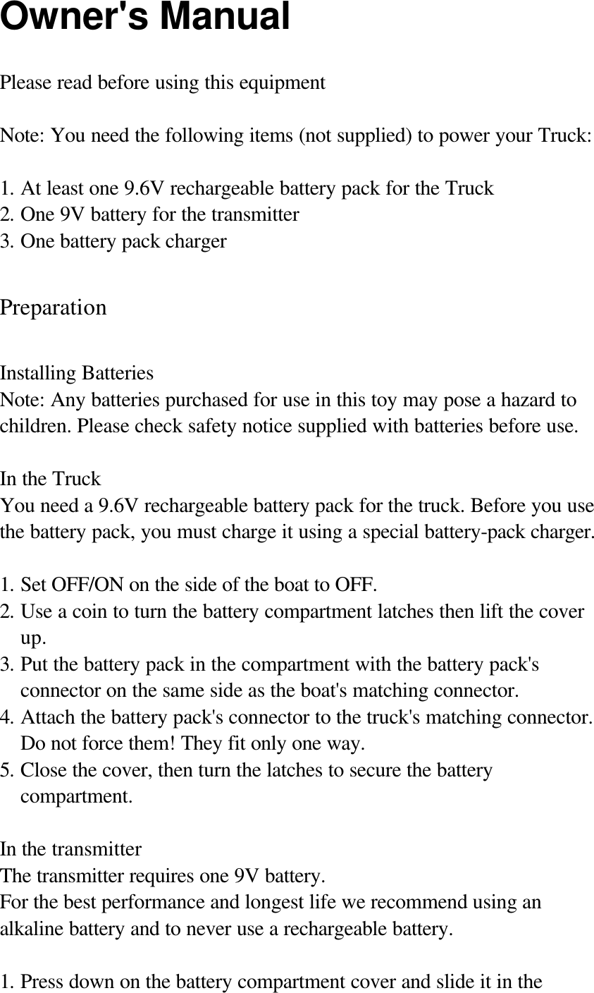 Owner's Manual Please read before using this equipment  Note: You need the following items (not supplied) to power your Truck:  1. At least one 9.6V rechargeable battery pack for the Truck 2. One 9V battery for the transmitter 3. One battery pack charger    Preparation  Installing Batteries Note: Any batteries purchased for use in this toy may pose a hazard to children. Please check safety notice supplied with batteries before use.  In the Truck You need a 9.6V rechargeable battery pack for the truck. Before you use the battery pack, you must charge it using a special battery-pack charger.  1. Set OFF/ON on the side of the boat to OFF.  2. Use a coin to turn the battery compartment latches then lift the cover up. 3. Put the battery pack in the compartment with the battery pack's connector on the same side as the boat's matching connector. 4. Attach the battery pack's connector to the truck's matching connector. Do not force them! They fit only one way. 5. Close the cover, then turn the latches to secure the battery compartment.  In the transmitter The transmitter requires one 9V battery. For the best performance and longest life we recommend using an alkaline battery and to never use a rechargeable battery.  1. Press down on the battery compartment cover and slide it in the 