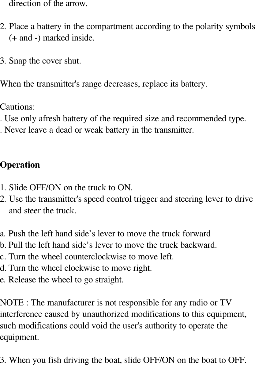 direction of the arrow.  2. Place a battery in the compartment according to the polarity symbols (+ and -) marked inside.  3. Snap the cover shut.  When the transmitter's range decreases, replace its battery.  Cautions: . Use only afresh battery of the required size and recommended type. . Never leave a dead or weak battery in the transmitter.   Operation  1. Slide OFF/ON on the truck to ON. 2. Use the transmitter's speed control trigger and steering lever to drive and steer the truck.  a. Push the left hand side&rsquo;s lever to move the truck forward   b. Pull the left hand side&rsquo;s lever to move the truck backward. c. Turn the wheel counterclockwise to move left. d. Turn the wheel clockwise to move right. e. Release the wheel to go straight.  NOTE : The manufacturer is not responsible for any radio or TV interference caused by unauthorized modifications to this equipment, such modifications could void the user's authority to operate the equipment.  3. When you fish driving the boat, slide OFF/ON on the boat to OFF.          