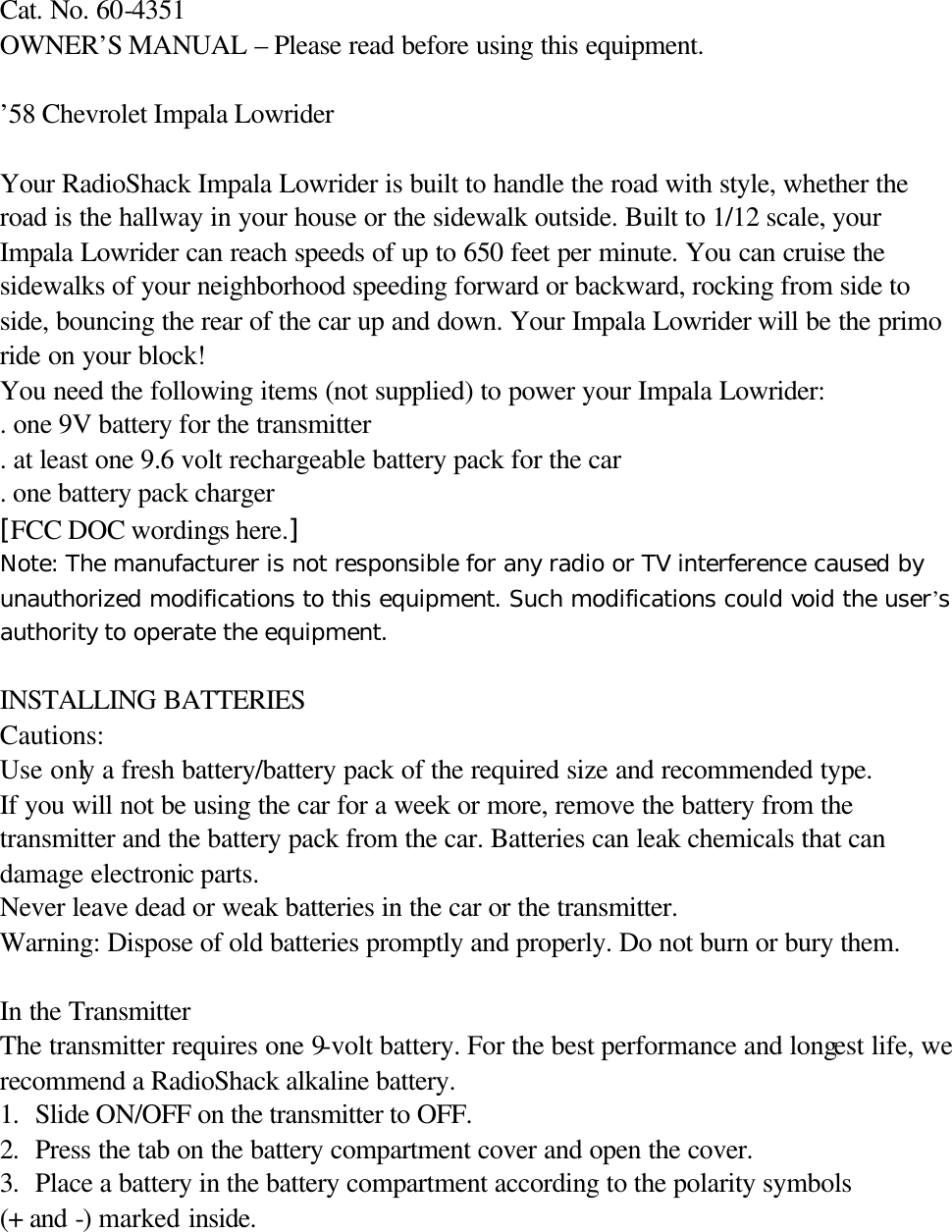   Cat. No. 60-4351   OWNER&rsquo;S MANUAL &ndash; Please read before using this equipment.  &rsquo;58 Chevrolet Impala Lowrider    Your RadioShack Impala Lowrider is built to handle the road with style, whether the road is the hallway in your house or the sidewalk outside. Built to 1/12 scale, your Impala Lowrider can reach speeds of up to 650 feet per minute. You can cruise the sidewalks of your neighborhood speeding forward or backward, rocking from side to side, bouncing the rear of the car up and down. Your Impala Lowrider will be the primo ride on your block! You need the following items (not supplied) to power your Impala Lowrider: . one 9V battery for the transmitter . at least one 9.6 volt rechargeable battery pack for the car . one battery pack charger [FCC DOC wordings here.] Note: The manufacturer is not responsible for any radio or TV interference caused by unauthorized modifications to this equipment. Such modifications could void the user&rsquo;s authority to operate the equipment.  INSTALLING BATTERIES Cautions: Use only a fresh battery/battery pack of the required size and recommended type. If you will not be using the car for a week or more, remove the battery from the transmitter and the battery pack from the car. Batteries can leak chemicals that can damage electronic parts. Never leave dead or weak batteries in the car or the transmitter. Warning: Dispose of old batteries promptly and properly. Do not burn or bury them.  In the Transmitter The transmitter requires one 9-volt battery. For the best performance and longest life, we recommend a RadioShack alkaline battery. 1. Slide ON/OFF on the transmitter to OFF. 2. Press the tab on the battery compartment cover and open the cover. 3. Place a battery in the battery compartment according to the polarity symbols   (+ and -) marked inside. 