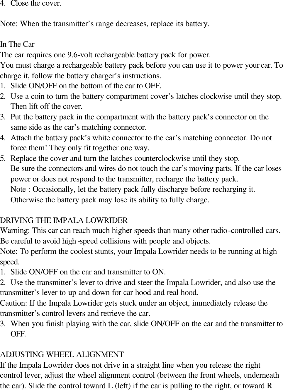 4. Close the cover.  Note: When the transmitter&rsquo;s range decreases, replace its battery.       In The Car The car requires one 9.6-volt rechargeable battery pack for power. You must charge a rechargeable battery pack before you can use it to power your car. To charge it, follow the battery charger&rsquo;s instructions. 1. Slide ON/OFF on the bottom of the car to OFF. 2. Use a coin to turn the battery compartment cover&rsquo;s latches clockwise until they stop. Then lift off the cover. 3. Put the battery pack in the compartment with the battery pack&rsquo;s connector on the same side as the car&rsquo;s matching connector. 4. Attach the battery pack&rsquo;s white connector to the car&rsquo;s matching connector. Do not force them! They only fit together one way. 5. Replace the cover and turn the latches counterclockwise until they stop.   Be sure the connectors and wires do not touch the car&rsquo;s moving parts. If the car loses power or does not respond to the transmitter, recharge the battery pack. Note : Occasionally, let the battery pack fully discharge before recharging it. Otherwise the battery pack may lose its ability to fully charge.  DRIVING THE IMPALA LOWRIDER Warning: This car can reach much higher speeds than many other radio-controlled cars. Be careful to avoid high -speed collisions with people and objects. Note: To perform the coolest stunts, your Impala Lowrider needs to be running at high speed. 1. Slide ON/OFF on the car and transmitter to ON. 2. Use the transmitter&rsquo;s lever to drive and steer the Impala Lowrider, and also use the  transmitter&rsquo;s lever to up and down for car hood and real hood. Caution: If the Impala Lowrider gets stuck under an object, immediately release the transmitter&rsquo;s control levers and retrieve the car. 3. When you finish playing with the car, slide ON/OFF on the car and the transmitter to OFF.  ADJUSTING WHEEL ALIGNMENT If the Impala Lowrider does not drive in a straight line when you release the right control lever, adjust the wheel alignment control (between the front wheels, underneath the car). Slide the control toward L (left) if the car is pulling to the right, or toward R 