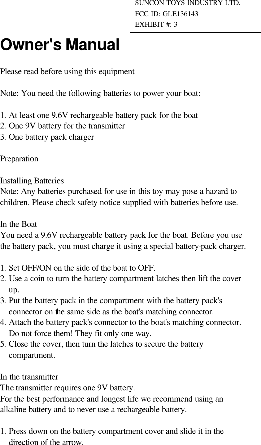 Owner's Manual Please read before using this equipment  Note: You need the following batteries to power your boat:  1. At least one 9.6V rechargeable battery pack for the boat 2. One 9V battery for the transmitter 3. One battery pack charger  Preparation  Installing Batteries Note: Any batteries purchased for use in this toy may pose a hazard to children. Please check safety notice supplied with batteries before use.  In the Boat You need a 9.6V rechargeable battery pack for the boat. Before you use the battery pack, you must charge it using a special battery-pack charger.  1. Set OFF/ON on the side of the boat to OFF. 2. Use a coin to turn the battery compartment latches then lift the cover up. 3. Put the battery pack in the compartment with the battery pack's connector on the same side as the boat's matching connector. 4. Attach the battery pack's connector to the boat's matching connector. Do not force them! They fit only one way. 5. Close the cover, then turn the latches to secure the battery compartment.  In the transmitter The transmitter requires one 9V battery. For the best performance and longest life we recommend using an alkaline battery and to never use a rechargeable battery.  1. Press down on the battery compartment cover and slide it in the direction of the arrow. SUNCON TOYS INDUSTRY LTD. FCC ID: GLE136143 EXHIBIT #: 3 