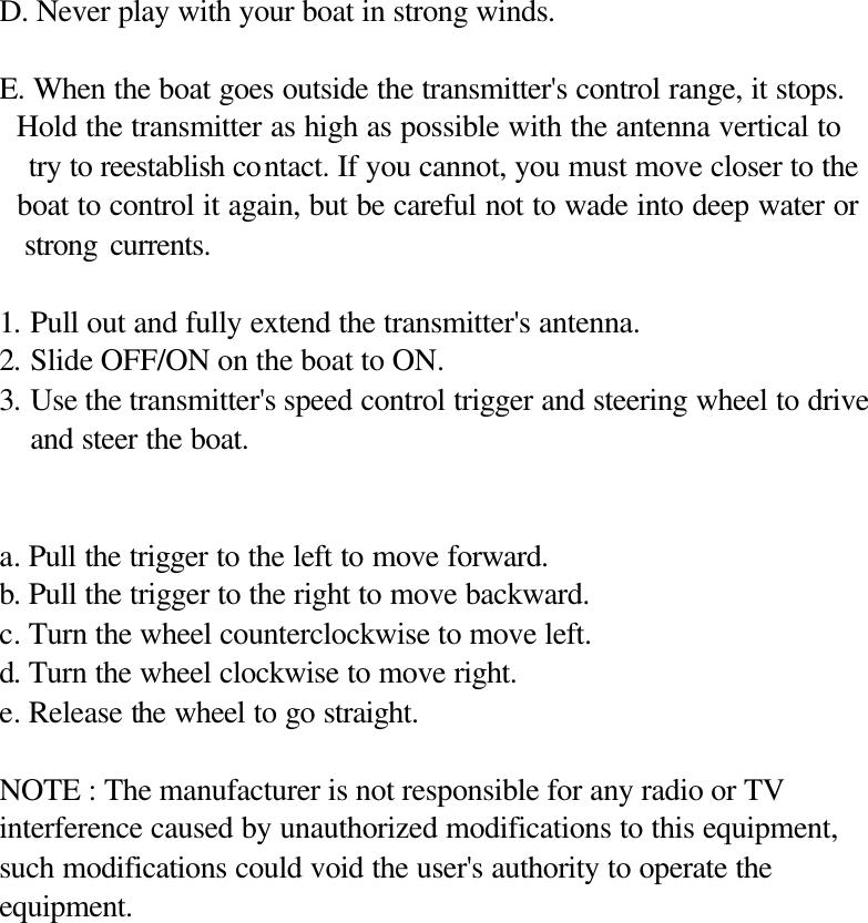   D. Never play with your boat in strong winds.  E. When the boat goes outside the transmitter's control range, it stops.   Hold the transmitter as high as possible with the antenna vertical to     try to reestablish contact. If you cannot, you must move closer to the   boat to control it again, but be careful not to wade into deep water or   strong currents.  1. Pull out and fully extend the transmitter's antenna. 2. Slide OFF/ON on the boat to ON. 3. Use the transmitter's speed control trigger and steering wheel to drive and steer the boat.   a. Pull the trigger to the left to move forward. b. Pull the trigger to the right to move backward. c. Turn the wheel counterclockwise to move left. d. Turn the wheel clockwise to move right. e. Release the wheel to go straight.  NOTE : The manufacturer is not responsible for any radio or TV interference caused by unauthorized modifications to this equipment, such modifications could void the user's authority to operate the equipment.              