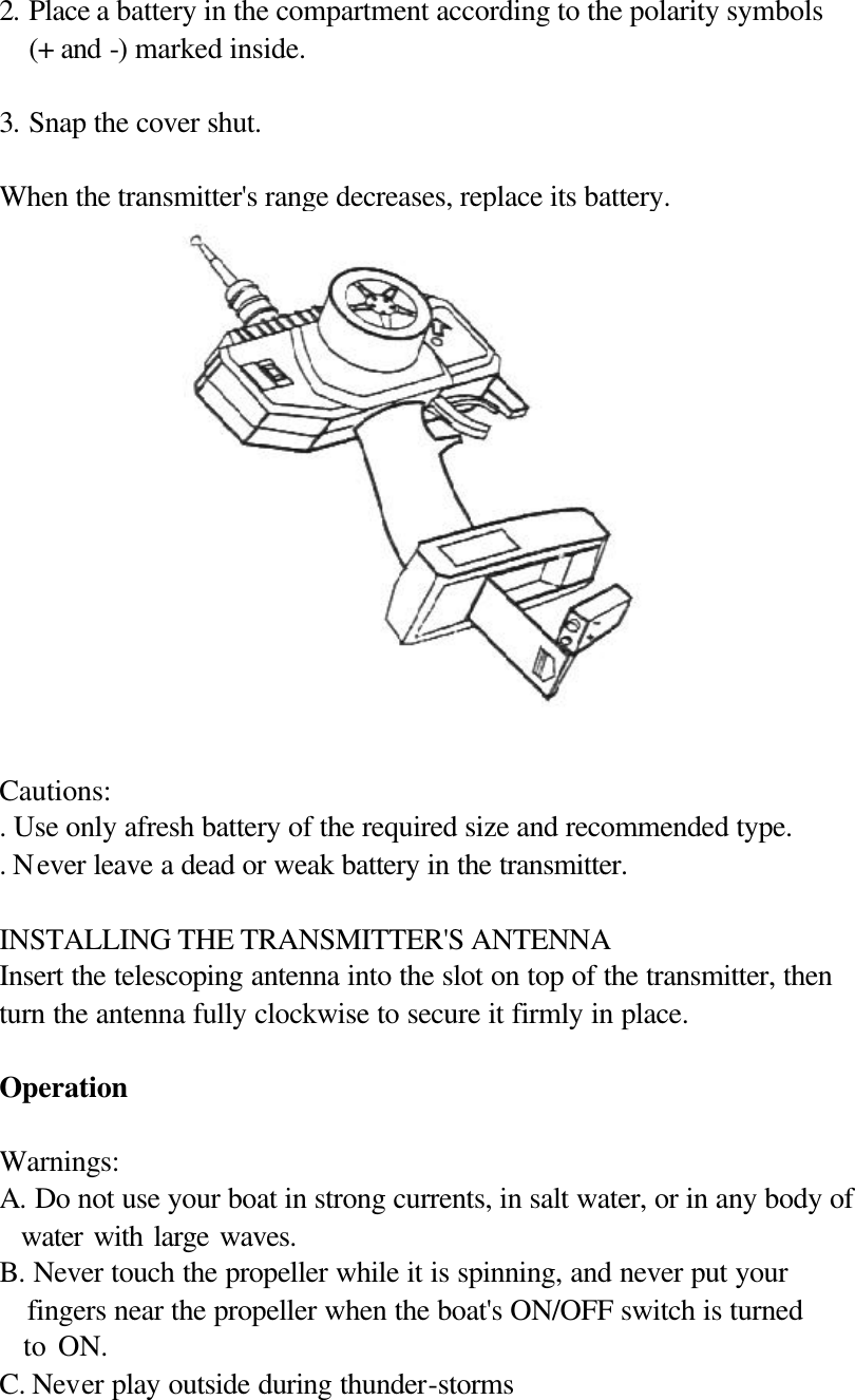  2. Place a battery in the compartment according to the polarity symbols (+ and -) marked inside.  3. Snap the cover shut.  When the transmitter's range decreases, replace its battery.  Cautions: . Use only afresh battery of the required size and recommended type. . Never leave a dead or weak battery in the transmitter.  INSTALLING THE TRANSMITTER'S ANTENNA Insert the telescoping antenna into the slot on top of the transmitter, then turn the antenna fully clockwise to secure it firmly in place.  Operation  Warnings: A. Do not use your boat in strong currents, in salt water, or in any body of   water with large waves. B. Never touch the propeller while it is spinning, and never put your   fingers near the propeller when the boat's ON/OFF switch is turned     to ON. C. Never play outside during thunder-storms 