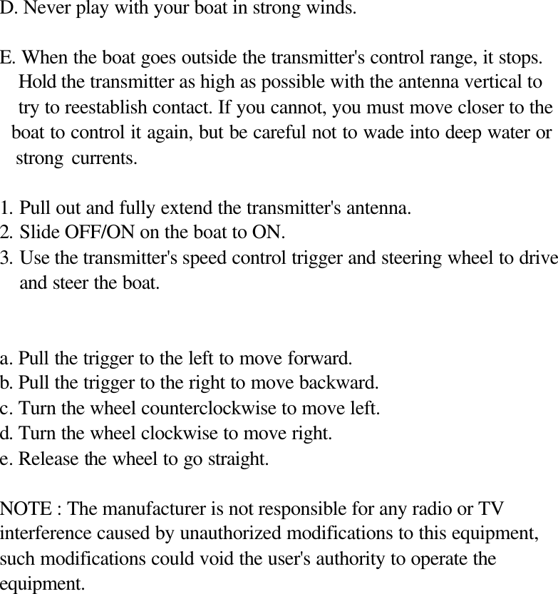  D. Never play with your boat in strong winds.  E. When the boat goes outside the transmitter's control range, it stops.   Hold the transmitter as high as possible with the antenna vertical to     try to reestablish contact. If you cannot, you must move closer to the   boat to control it again, but be careful not to wade into deep water or   strong currents.  1. Pull out and fully extend the transmitter's antenna. 2. Slide OFF/ON on the boat to ON. 3. Use the transmitter's speed control trigger and steering wheel to drive and steer the boat.   a. Pull the trigger to the left to move forward. b. Pull the trigger to the right to move backward. c. Turn the wheel counterclockwise to move left. d. Turn the wheel clockwise to move right. e. Release the wheel to go straight.  NOTE : The manufacturer is not responsible for any radio or TV interference caused by unauthorized modifications to this equipment, such modifications could void the user's authority to operate the equipment.              