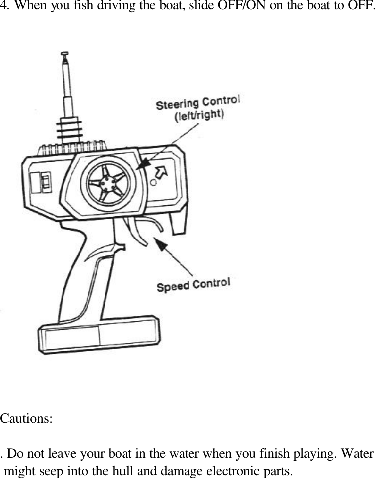   4. When you fish driving the boat, slide OFF/ON on the boat to OFF.      Cautions:  . Do not leave your boat in the water when you finish playing. Water  might seep into the hull and damage electronic parts.              