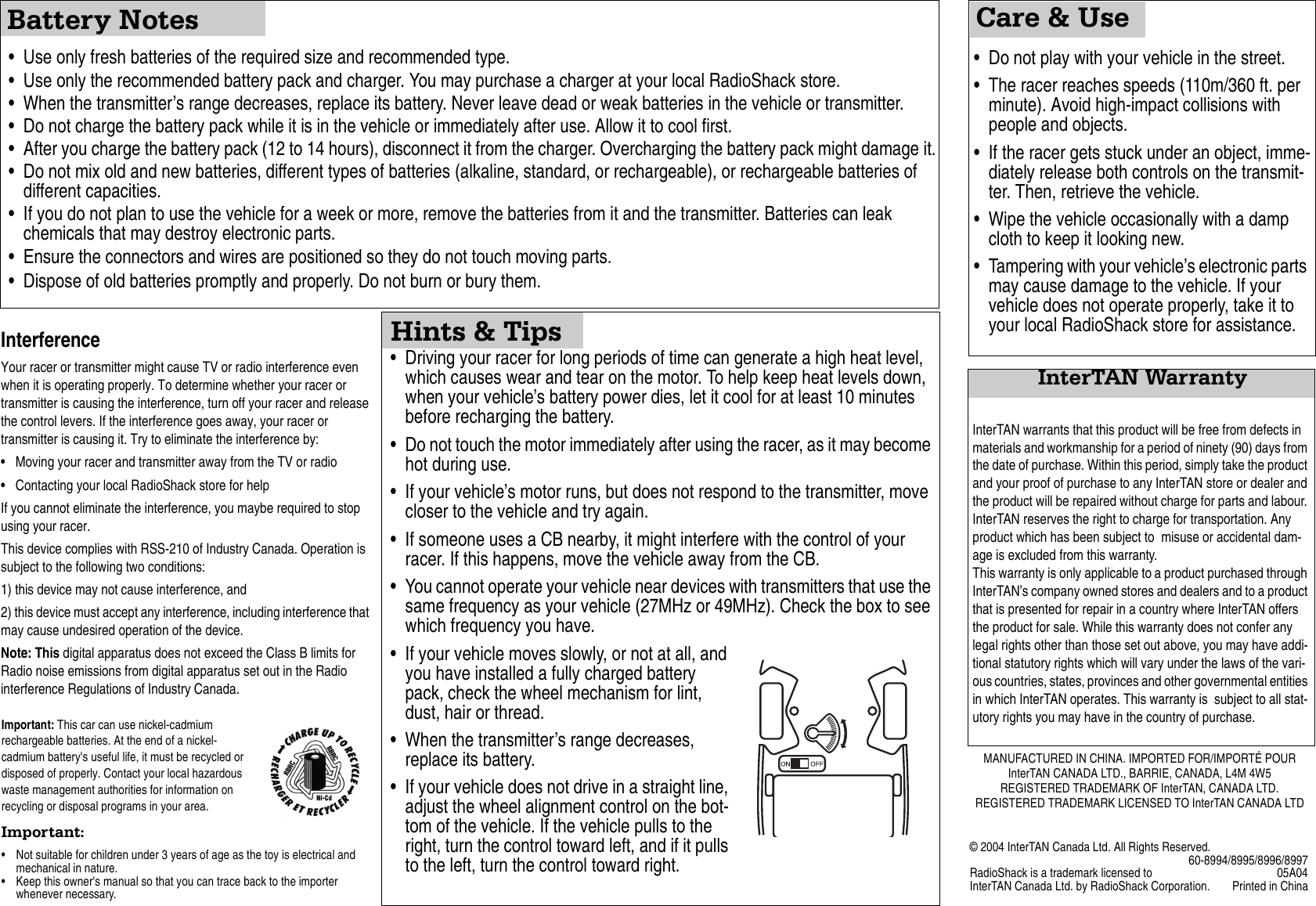 InterTAN WarrantyCare &amp; UseBattery Notes&bull; Use only fresh batteries of the required size and recommended type. &bull; Use only the recommended battery pack and charger. You may purchase a charger at your local RadioShack store.&bull; When the transmitter&rsquo;s range decreases, replace its battery. Never leave dead or weak batteries in the vehicle or transmitter.&bull; Do not charge the battery pack while it is in the vehicle or immediately after use. Allow it to cool first.&bull; After you charge the battery pack (12 to 14 hours), disconnect it from the charger. Overcharging the battery pack might damage it.&bull; Do not mix old and new batteries, different types of batteries (alkaline, standard, or rechargeable), or rechargeable batteries of different capacities.&bull; If you do not plan to use the vehicle for a week or more, remove the batteries from it and the transmitter. Batteries can leak chemicals that may destroy electronic parts.&bull; Ensure the connectors and wires are positioned so they do not touch moving parts.&bull; Dispose of old batteries promptly and properly. Do not burn or bury them. &bull; Driving your racer for long periods of time can generate a high heat level, which causes wear and tear on the motor. To help keep heat levels down, when your vehicle&rsquo;s battery power dies, let it cool for at least 10 minutes before recharging the battery.&bull; Do not touch the motor immediately after using the racer, as it may become hot during use.&bull; If your vehicle&rsquo;s motor runs, but does not respond to the transmitter, move closer to the vehicle and try again.&bull; If someone uses a CB nearby, it might interfere with the control of your racer. If this happens, move the vehicle away from the CB.&bull; You cannot operate your vehicle near devices with transmitters that use the same frequency as your vehicle (27MHz or 49MHz). Check the box to see which frequency you have.&bull; If your vehicle moves slowly, or not at all, and you have installed a fully charged battery pack, check the wheel mechanism for lint, dust, hair or thread.&bull; When the transmitter&rsquo;s range decreases, replace its battery.&bull; If your vehicle does not drive in a straight line, adjust the wheel alignment control on the bot-tom of the vehicle. If the vehicle pulls to the right, turn the control toward left, and if it pulls to the left, turn the control toward right.&bull; Do not play with your vehicle in the street.&bull; The racer reaches speeds (110m/360 ft. per minute). Avoid high-impact collisions with people and objects.&bull; If the racer gets stuck under an object, imme-diately release both controls on the transmit-ter. Then, retrieve the vehicle.&bull; Wipe the vehicle occasionally with a damp cloth to keep it looking new.&bull; Tampering with your vehicle&rsquo;s electronic parts may cause damage to the vehicle. If your vehicle does not operate properly, take it to your local RadioShack store for assistance.Hints &amp; TipsInterTAN warrants that this product will be free from defects in materials and workmanship for a period of ninety (90) days from the date of purchase. Within this period, simply take the product and your proof of purchase to any InterTAN store or dealer and the product will be repaired without charge for parts and labour. InterTAN reserves the right to charge for transportation. Any product which has been subject to  misuse or accidental dam-age is excluded from this warranty.This warranty is only applicable to a product purchased through InterTAN&rsquo;s company owned stores and dealers and to a product that is presented for repair in a country where InterTAN offers the product for sale. While this warranty does not confer any legal rights other than those set out above, you may have addi-tional statutory rights which will vary under the laws of the vari-ous countries, states, provinces and other governmental entities in which InterTAN operates. This warranty is  subject to all stat-utory rights you may have in the country of purchase.Important: This car can use nickel-cadmium rechargeable batteries. At the end of a nickel-cadmium battery's useful life, it must be recycled or disposed of properly. Contact your local hazardous waste management authorities for information on recycling or disposal programs in your area.Important: &bull; Not suitable for children under 3 years of age as the toy is electrical and mechanical in nature. &bull; Keep this owner's manual so that you can trace back to the importer whenever necessary.InterferenceYour racer or transmitter might cause TV or radio interference even when it is operating properly. To determine whether your racer or transmitter is causing the interference, turn off your racer and release the control levers. If the interference goes away, your racer or transmitter is causing it. Try to eliminate the interference by: &bull; Moving your racer and transmitter away from the TV or radio&bull; Contacting your local RadioShack store for helpIf you cannot eliminate the interference, you maybe required to stop using your racer.This device complies with RSS-210 of Industry Canada. Operation is subject to the following two conditions: 1) this device may not cause interference, and2) this device must accept any interference, including interference that may cause undesired operation of the device. Note: This digital apparatus does not exceed the Class B limits for Radio noise emissions from digital apparatus set out in the Radio interference Regulations of Industry Canada.MANUFACTURED IN CHINA. IMPORTED FOR/IMPORT&Eacute; POURInterTAN CANADA LTD., BARRIE, CANADA, L4M 4W5REGISTERED TRADEMARK OF InterTAN, CANADA LTD.REGISTERED TRADEMARK LICENSED TO InterTAN CANADA LTD&copy; 2004 InterTAN Canada Ltd. All Rights Reserved.60-8994/8995/8996/8997RadioShack is a trademark licensed to 05A04InterTAN Canada Ltd. by RadioShack Corporation. Printed in China