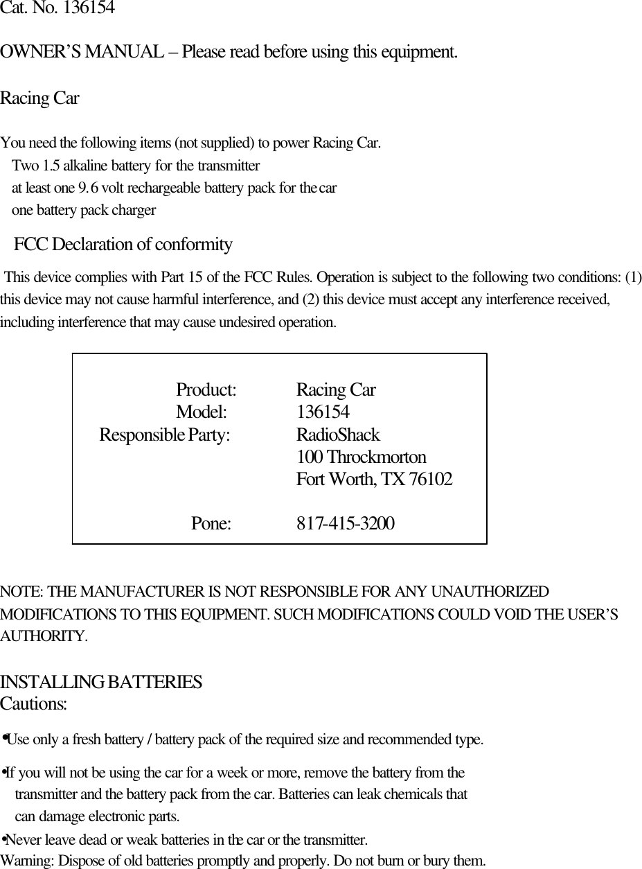  Cat. No. 136154  OWNER&rsquo;S MANUAL &ndash; Please read before using this equipment.  Racing Car  You need the following items (not supplied) to power Racing Car. Two 1.5 alkaline battery for the transmitter at least one 9.6 volt rechargeable battery pack for the car one battery pack charger FCC Declaration of conformity  This device complies with Part 15 of the FCC Rules. Operation is subject to the following two conditions: (1) this device may not cause harmful interference, and (2) this device must accept any interference received, including interference that may cause undesired operation.               Product: Racing Car                      Model:        136154             Responsible Party: RadioShack     100 Throckmorton     Fort Worth, TX 76102   Pone:   817-415-3200     NOTE: THE MANUFACTURER IS NOT RESPONSIBLE FOR ANY UNAUTHORIZED MODIFICATIONS TO THIS EQUIPMENT. SUCH MODIFICATIONS COULD VOID THE USER&rsquo;S AUTHORITY.  INSTALLING BATTERIES Cautions: &bull;Use only a fresh battery / battery pack of the required size and recommended type. &bull;If you will not be using the car for a week or more, remove the battery from the   transmitter and the battery pack from the car. Batteries can leak chemicals that can damage electronic parts. &bull;Never leave dead or weak batteries in the car or the transmitter. Warning: Dispose of old batteries promptly and properly. Do not burn or bury them.   
