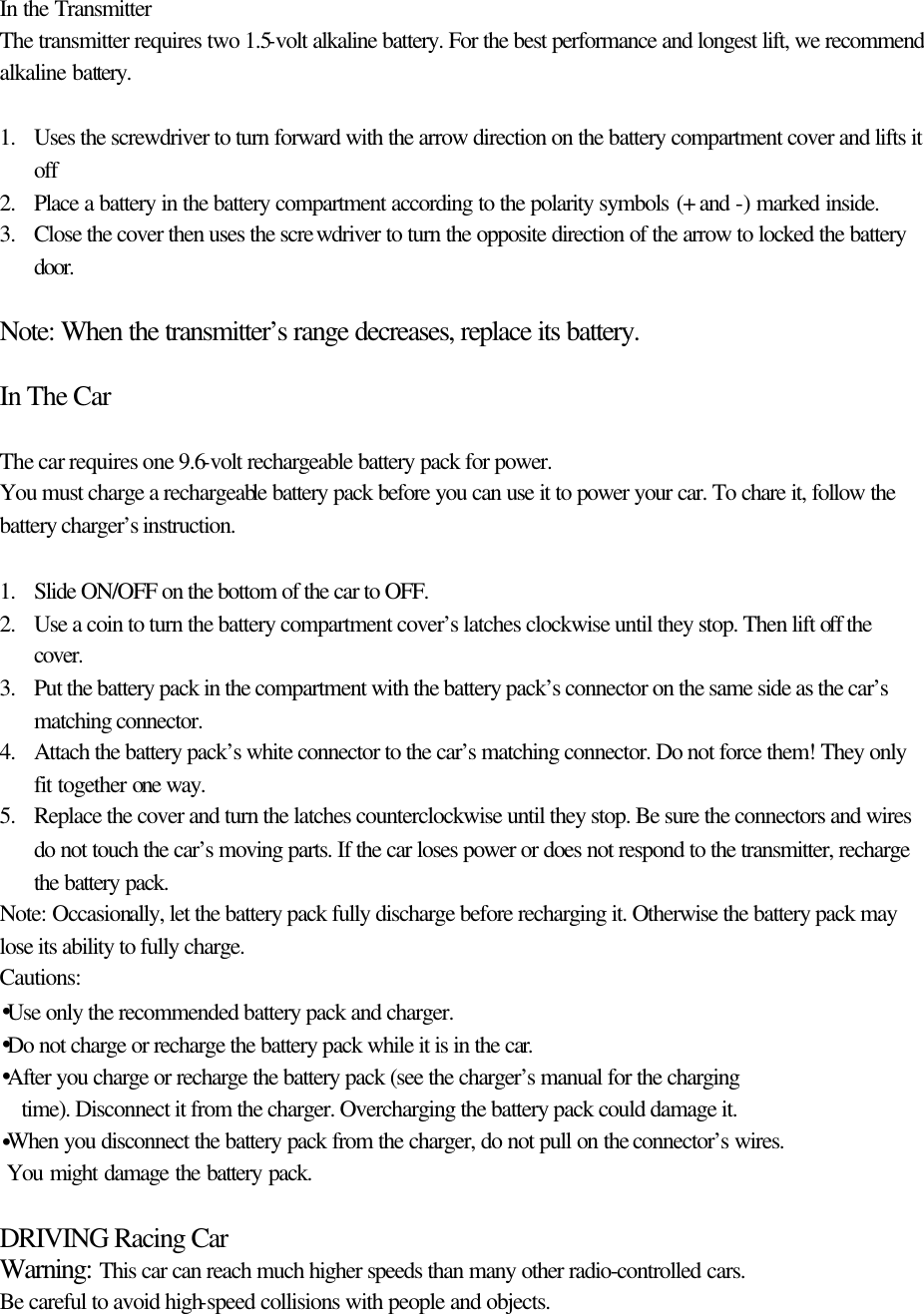  In the Transmitter The transmitter requires two 1.5-volt alkaline battery. For the best performance and longest lift, we recommend  alkaline battery.  1. Uses the screwdriver to turn forward with the arrow direction on the battery compartment cover and lifts it off   2. Place a battery in the battery compartment according to the polarity symbols (+ and -) marked inside. 3. Close the cover then uses the screwdriver to turn the opposite direction of the arrow to locked the battery door.   Note: When the transmitter&rsquo;s range decreases, replace its battery.  In The Car  The car requires one 9.6-volt rechargeable battery pack for power. You must charge a rechargeable battery pack before you can use it to power your car. To chare it, follow the battery charger&rsquo;s instruction.  1. Slide ON/OFF on the bottom of the car to OFF.  2. Use a coin to turn the battery compartment cover&rsquo;s latches clockwise until they stop. Then lift off the cover. 3. Put the battery pack in the compartment with the battery pack&rsquo;s connector on the same side as the car&rsquo;s matching connector. 4. Attach the battery pack&rsquo;s white connector to the car&rsquo;s matching connector. Do not force them! They only fit together one way.   5. Replace the cover and turn the latches counterclockwise until they stop. Be sure the connectors and wires do not touch the car&rsquo;s moving parts. If the car loses power or does not respond to the transmitter, recharge the battery pack.  Note: Occasionally, let the battery pack fully discharge before recharging it. Otherwise the battery pack may lose its ability to fully charge. Cautions: &bull;Use only the recommended battery pack and charger. &bull;Do not charge or recharge the battery pack while it is in the car. &bull;After you charge or recharge the battery pack (see the charger&rsquo;s manual for the charging   time). Disconnect it from the charger. Overcharging the battery pack could damage it. &bull;When you disconnect the battery pack from the charger, do not pull on the connector&rsquo;s wires.  You might damage the battery pack.  DRIVING Racing Car Warning: This car can reach much higher speeds than many other radio-controlled cars. Be careful to avoid high-speed collisions with people and objects. 