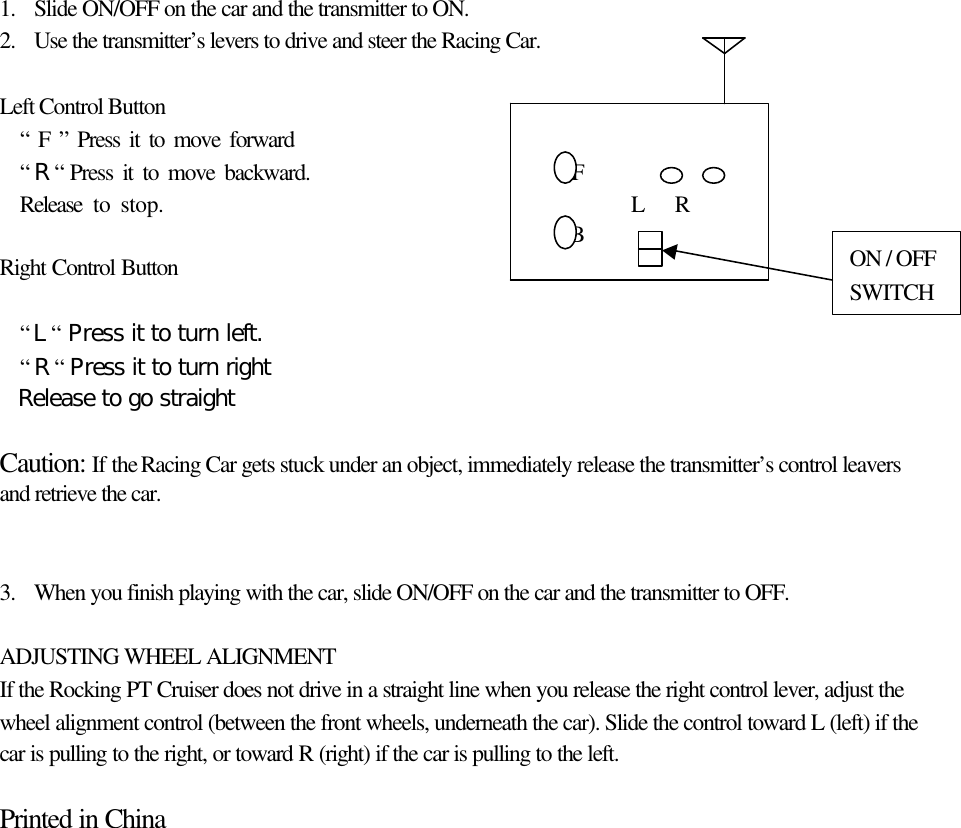  1. Slide ON/OFF on the car and the transmitter to ON. 2. Use the transmitter&rsquo;s levers to drive and steer the Racing Car.   Left Control Button  &ldquo; F &rdquo; Press it to move forward                                 &ldquo; R &ldquo; Press it to move backward.                           F    Release to stop.                                               L   R                                                         B  Right Control Button   &ldquo; L &ldquo; Press it to turn left.  &ldquo; R &ldquo; Press it to turn right  Release to go straight    Caution:  If the Racing Car gets stuck under an object, immediately release the transmitter&rsquo;s control leavers and retrieve the car.   3. When you finish playing with the car, slide ON/OFF on the car and the transmitter to OFF.   ADJUSTING WHEEL ALIGNMENT If the Rocking PT Cruiser does not drive in a straight line when you release the right control lever, adjust the wheel alignment control (between the front wheels, underneath the car). Slide the control toward L (left) if the car is pulling to the right, or toward R (right) if the car is pulling to the left.  Printed in China              ON / OFF SWITCH 