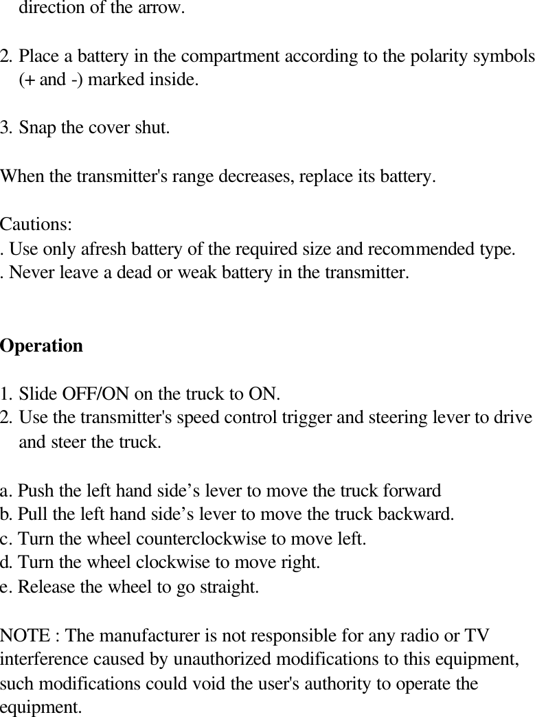 direction of the arrow.  2. Place a battery in the compartment according to the polarity symbols (+ and -) marked inside.  3. Snap the cover shut.  When the transmitter's range decreases, replace its battery.  Cautions: . Use only afresh battery of the required size and recommended type. . Never leave a dead or weak battery in the transmitter.   Operation  1. Slide OFF/ON on the truck to ON. 2. Use the transmitter's speed control trigger and steering lever to drive and steer the truck.  a. Push the left hand side&rsquo;s lever to move the truck forward   b. Pull the left hand side&rsquo;s lever to move the truck backward. c. Turn the wheel counterclockwise to move left. d. Turn the wheel clockwise to move right. e. Release the wheel to go straight.  NOTE : The manufacturer is not responsible for any radio or TV interference caused by unauthorized modifications to this equipment, such modifications could void the user's authority to operate the equipment.  