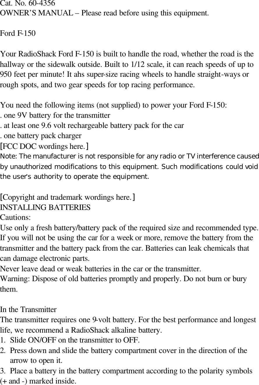   Cat. No. 60-4356   OWNER&rsquo;S MANUAL &ndash; Please read before using this equipment.  Ford F-150    Your RadioShack Ford F-150 is built to handle the road, whether the road is the hallway or the sidewalk outside. Built to 1/12 scale, it can reach speeds of up to 950 feet per minute! It ahs super-size racing wheels to handle straight-ways or rough spots, and two gear speeds for top racing performance.  You need the following items (not supplied) to power your Ford F-150: . one 9V battery for the transmitter . at least one 9.6 volt rechargeable battery pack for the car . one battery pack charger [FCC DOC wordings here.] Note: The manufacturer is not responsible for any radio or TV interference caused by unauthorized modifications to this equipment. Such modifications could void the user&rsquo;s authority to operate the equipment.  [Copyright and trademark wordings here.] INSTALLING BATTERIES Cautions: Use only a fresh battery/battery pack of the required size and recommended type. If you will not be using the car for a week or more, remove the battery from the transmitter and the battery pack from the car. Batteries can leak chemicals that can damage electronic parts. Never leave dead or weak batteries in the car or the transmitter. Warning: Dispose of old batteries promptly and properly. Do not burn or bury them.  In the Transmitter The transmitter requires one 9-volt battery. For the best performance and longest life, we recommend a RadioShack alkaline battery. 1. Slide ON/OFF on the transmitter to OFF.  2. Press down and slide the battery compartment cover in the direction of the arrow to open it. 3. Place a battery in the battery compartment according to the polarity symbols   (+ and -) marked inside. 