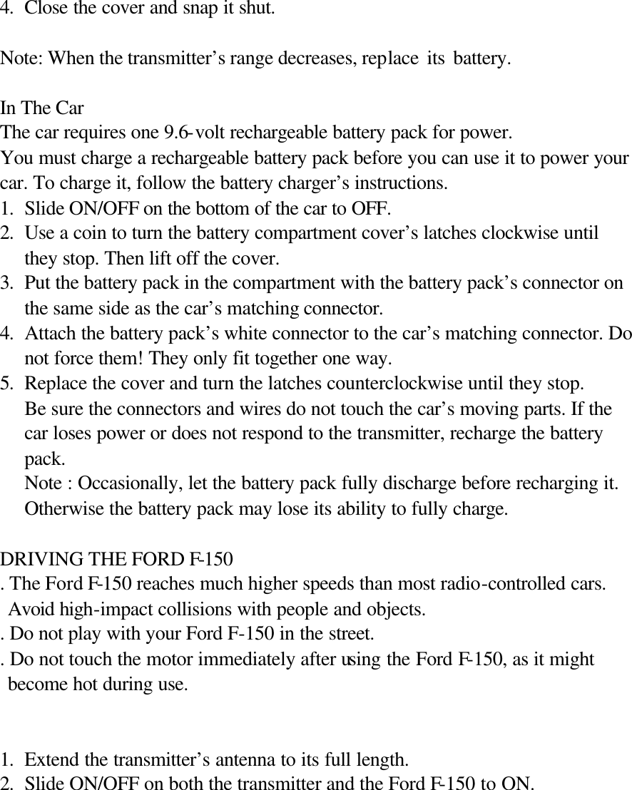 4. Close the cover and snap it shut.  Note: When the transmitter&rsquo;s range decreases, replace its battery.       In The Car The car requires one 9.6-volt rechargeable battery pack for power. You must charge a rechargeable battery pack before you can use it to power your car. To charge it, follow the battery charger&rsquo;s instructions. 1. Slide ON/OFF on the bottom of the car to OFF.  2. Use a coin to turn the battery compartment cover&rsquo;s latches clockwise until they stop. Then lift off the cover. 3. Put the battery pack in the compartment with the battery pack&rsquo;s connector on the same side as the car&rsquo;s matching connector. 4. Attach the battery pack&rsquo;s white connector to the car&rsquo;s matching connector. Do not force them! They only fit together one way. 5. Replace the cover and turn the latches counterclockwise until they stop.   Be sure the connectors and wires do not touch the car&rsquo;s moving parts. If the car loses power or does not respond to the transmitter, recharge the battery pack. Note : Occasionally, let the battery pack fully discharge before recharging it. Otherwise the battery pack may lose its ability to fully charge.  DRIVING THE FORD F-150 . The Ford F-150 reaches much higher speeds than most radio-controlled cars. Avoid high-impact collisions with people and objects.   . Do not play with your Ford F-150 in the street. . Do not touch the motor immediately after using the Ford F-150, as it might   become hot during use.   1. Extend the transmitter&rsquo;s antenna to its full length. 2. Slide ON/OFF on both the transmitter and the Ford F-150 to ON.  