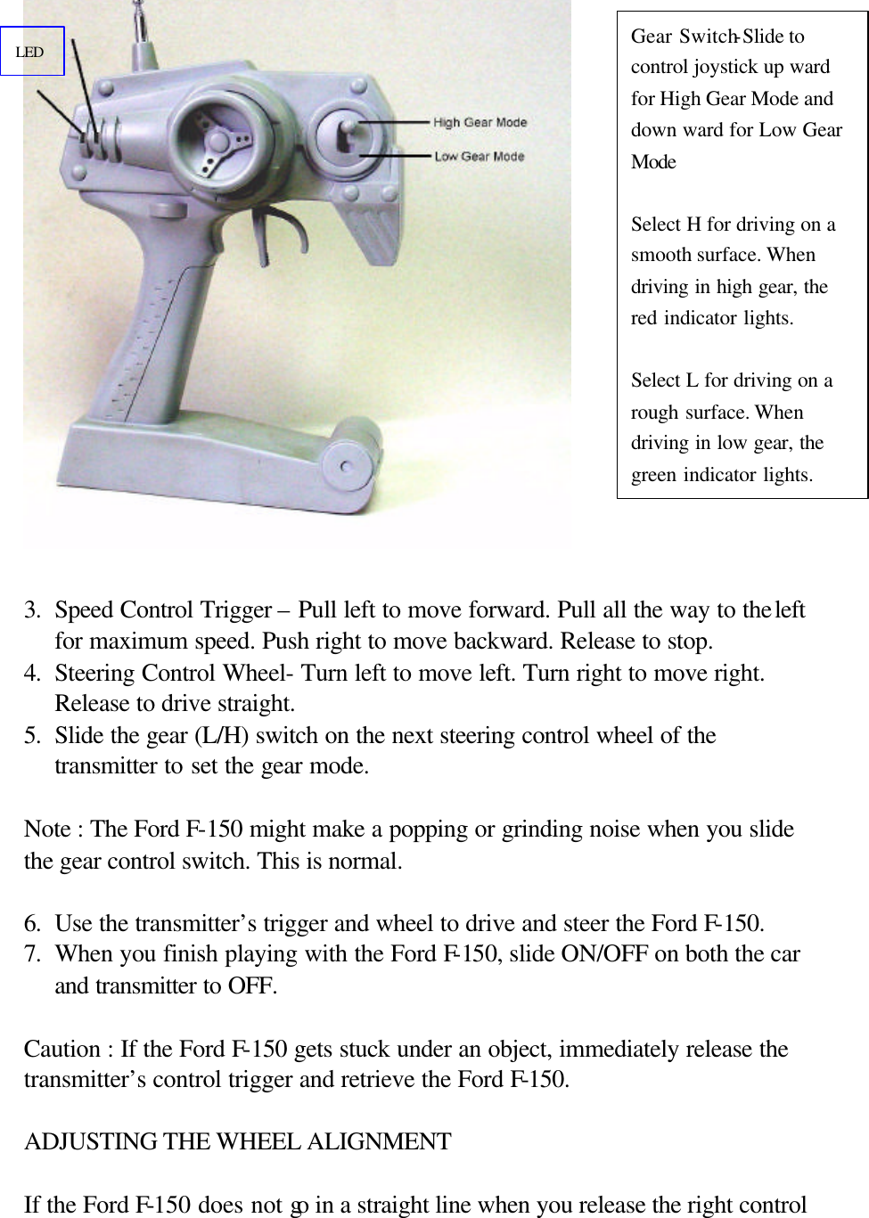   3. Speed Control Trigger &ndash; Pull left to move forward. Pull all the way to the left for maximum speed. Push right to move backward. Release to stop. 4. Steering Control Wheel- Turn left to move left. Turn right to move right. Release to drive straight. 5. Slide the gear (L/H) switch on the next steering control wheel of the transmitter to set the gear mode.  Note : The Ford F-150 might make a popping or grinding noise when you slide the gear control switch. This is normal.  6. Use the transmitter&rsquo;s trigger and wheel to drive and steer the Ford F-150. 7. When you finish playing with the Ford F-150, slide ON/OFF on both the car and transmitter to OFF.   Caution : If the Ford F-150 gets stuck under an object, immediately release the transmitter&rsquo;s control trigger and retrieve the Ford F-150.  ADJUSTING THE WHEEL ALIGNMENT  If the Ford F-150 does not go in a straight line when you release the right control Gear Switch-Slide to control joystick up ward for High Gear Mode and down ward for Low Gear Mode  Select H for driving on a smooth surface. When driving in high gear, the red indicator lights.  Select L for driving on a rough surface. When driving in low gear, the green indicator lights. LED 
