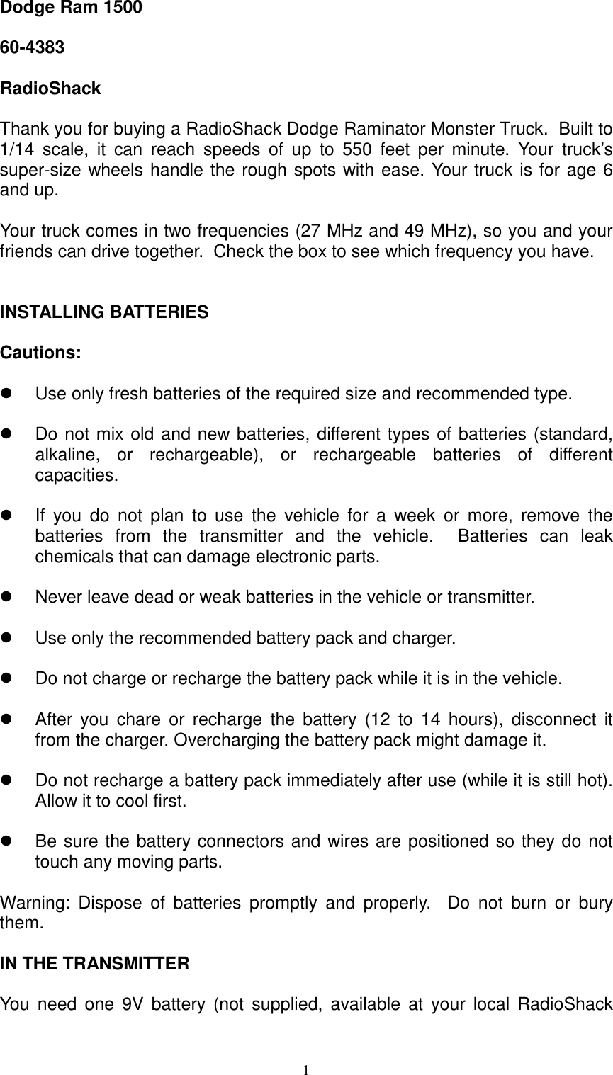  1Dodge Ram 1500   60-4383  RadioShack  Thank you for buying a RadioShack Dodge Raminator Monster Truck.  Built to 1/14 scale, it can reach speeds of up to 550 feet per minute. Your truck&rsquo;s super-size wheels handle the rough spots with ease. Your truck is for age 6 and up.   Your truck comes in two frequencies (27 MHz and 49 MHz), so you and your friends can drive together.  Check the box to see which frequency you have.   INSTALLING BATTERIES  Cautions:     Use only fresh batteries of the required size and recommended type.    Do not mix old and new batteries, different types of batteries (standard, alkaline, or rechargeable), or rechargeable batteries of different capacities.    If you do not plan to use the vehicle for a week or more, remove the batteries from the transmitter and the vehicle.  Batteries can leak chemicals that can damage electronic parts.    Never leave dead or weak batteries in the vehicle or transmitter.    Use only the recommended battery pack and charger.    Do not charge or recharge the battery pack while it is in the vehicle.    After you chare or recharge the battery (12 to 14 hours), disconnect it from the charger. Overcharging the battery pack might damage it.    Do not recharge a battery pack immediately after use (while it is still hot). Allow it to cool first.    Be sure the battery connectors and wires are positioned so they do not touch any moving parts.  Warning: Dispose of batteries promptly and properly.  Do not burn or bury them.  IN THE TRANSMITTER  You need one 9V battery (not supplied, available at your local RadioShack 