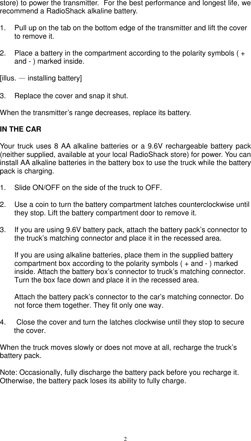  2store) to power the transmitter.  For the best performance and longest life, we recommend a RadioShack alkaline battery.   1.  Pull up on the tab on the bottom edge of the transmitter and lift the cover to remove it.  2.  Place a battery in the compartment according to the polarity symbols ( + and - ) marked inside.  [illus. &mdash; installing battery]  3.  Replace the cover and snap it shut.  When the transmitter&rsquo;s range decreases, replace its battery.  IN THE CAR  Your truck uses 8 AA alkaline batteries or a 9.6V rechargeable battery pack (neither supplied, available at your local RadioShack store) for power. You can install AA alkaline batteries in the battery box to use the truck while the battery pack is charging.  1. Slide ON/OFF on the side of the truck to OFF.   2. Use a coin to turn the battery compartment latches counterclockwise until they stop. Lift the battery compartment door to remove it.  3. If you are using 9.6V battery pack, attach the battery pack&rsquo;s connector to the truck&rsquo;s matching connector and place it in the recessed area.  If you are using alkaline batteries, place them in the supplied battery compartment box according to the polarity symbols ( + and - ) marked inside. Attach the battery box&rsquo;s connector to truck&rsquo;s matching connector. Turn the box face down and place it in the recessed area.  Attach the battery pack&rsquo;s connector to the car&rsquo;s matching connector. Do not force them together. They fit only one way.  4.  Close the cover and turn the latches clockwise until they stop to secure        the cover.  When the truck moves slowly or does not move at all, recharge the truck&rsquo;s battery pack.  Note: Occasionally, fully discharge the battery pack before you recharge it. Otherwise, the battery pack loses its ability to fully charge.      