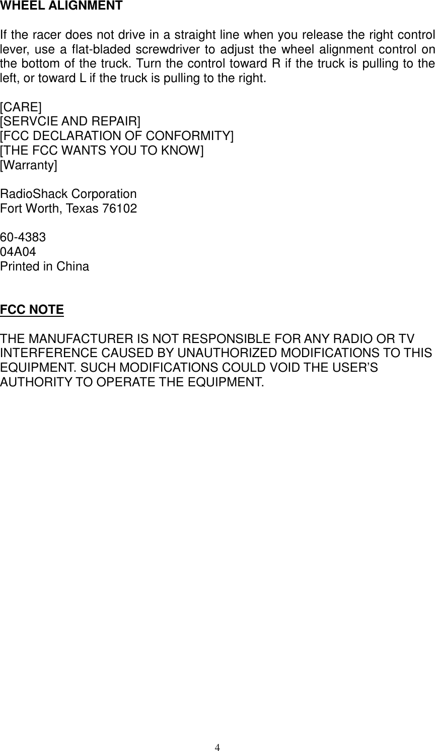  4 WHEEL ALIGNMENT  If the racer does not drive in a straight line when you release the right control lever, use a flat-bladed screwdriver to adjust the wheel alignment control on the bottom of the truck. Turn the control toward R if the truck is pulling to the left, or toward L if the truck is pulling to the right.   [CARE] [SERVCIE AND REPAIR] [FCC DECLARATION OF CONFORMITY] [THE FCC WANTS YOU TO KNOW] [Warranty]  RadioShack Corporation Fort Worth, Texas 76102  60-4383 04A04 Printed in China   FCC NOTE  THE MANUFACTURER IS NOT RESPONSIBLE FOR ANY RADIO OR TV INTERFERENCE CAUSED BY UNAUTHORIZED MODIFICATIONS TO THIS EQUIPMENT. SUCH MODIFICATIONS COULD VOID THE USER&rsquo;S AUTHORITY TO OPERATE THE EQUIPMENT.  