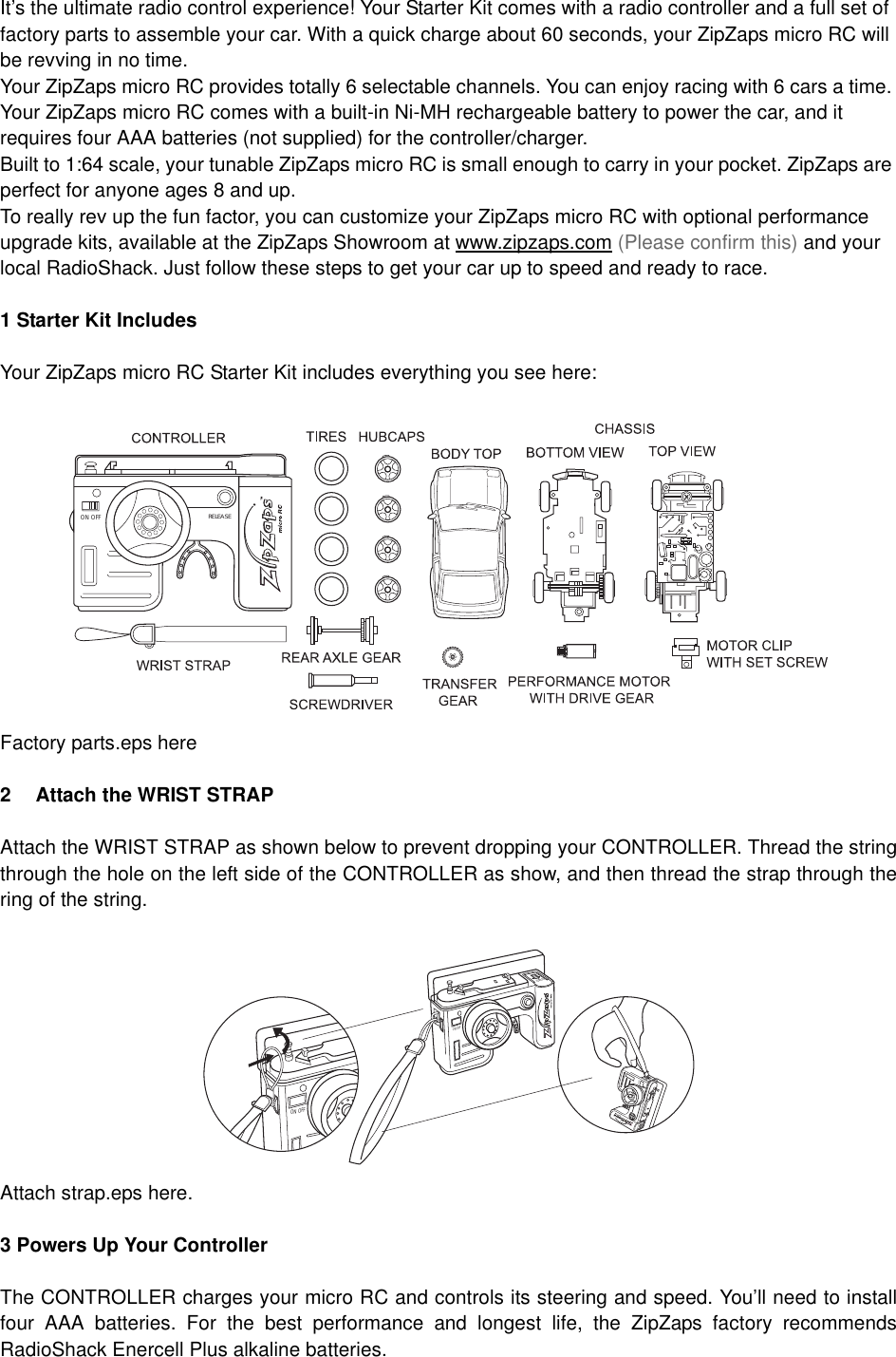 It&rsquo;s the ultimate radio control experience! Your Starter Kit comes with a radio controller and a full set of factory parts to assemble your car. With a quick charge about 60 seconds, your ZipZaps micro RC will be revving in no time.Your ZipZaps micro RC provides totally 6 selectable channels. You can enjoy racing with 6 cars a time. Your ZipZaps micro RC comes with a built-in Ni-MH rechargeable battery to power the car, and it requires four AAA batteries (not supplied) for the controller/charger.Built to 1:64 scale, your tunable ZipZaps micro RC is small enough to carry in your pocket. ZipZaps are perfect for anyone ages 8 and up. To really rev up the fun factor, you can customize your ZipZaps micro RC with optional performance upgrade kits, available at the ZipZaps Showroom at www.zipzaps.com (Please confirm this) and your local RadioShack. Just follow these steps to get your car up to speed and ready to race. 1 Starter Kit IncludesYour ZipZaps micro RC Starter Kit includes everything you see here:Factory parts.eps here2 Attach the WRIST STRAPAttach the WRIST STRAP as shown below to prevent dropping your CONTROLLER. Thread the stringthrough the hole on the left side of the CONTROLLER as show, and then thread the strap through thering of the string.Attach strap.eps here.3 Powers Up Your ControllerThe CONTROLLER charges your micro RC and controls its steering and speed. You&rsquo;ll need to installfour AAA batteries. For the best performance and longest life, the ZipZaps factory recommendsRadioShack Enercell Plus alkaline batteries.RELEASEON OFFON OFFON OFFON OFFOPENOPEN