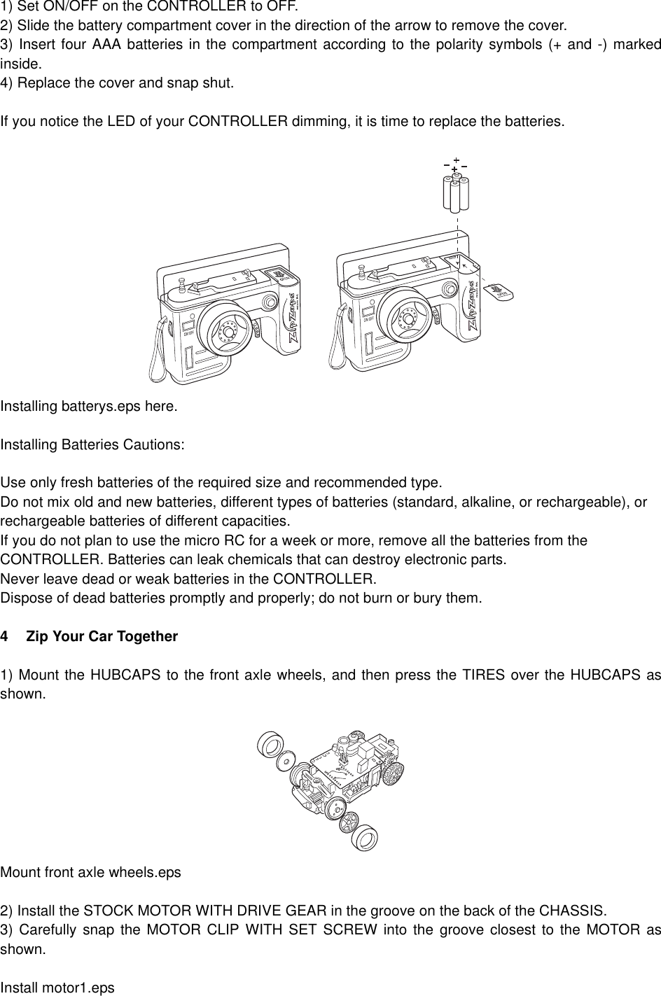 1) Set ON/OFF on the CONTROLLER to OFF.2) Slide the battery compartment cover in the direction of the arrow to remove the cover.3) Insert four AAA batteries in the compartment according to the polarity symbols (+ and -) markedinside.4) Replace the cover and snap shut.If you notice the LED of your CONTROLLER dimming, it is time to replace the batteries.Installing batterys.eps here.Installing Batteries Cautions:Use only fresh batteries of the required size and recommended type.Do not mix old and new batteries, different types of batteries (standard, alkaline, or rechargeable), or rechargeable batteries of different capacities.If you do not plan to use the micro RC for a week or more, remove all the batteries from the CONTROLLER. Batteries can leak chemicals that can destroy electronic parts.Never leave dead or weak batteries in the CONTROLLER.Dispose of dead batteries promptly and properly; do not burn or bury them.4 Zip Your Car Together 1) Mount the HUBCAPS to the front axle wheels, and then press the TIRES over the HUBCAPS asshown.Mount front axle wheels.eps2) Install the STOCK MOTOR WITH DRIVE GEAR in the groove on the back of the CHASSIS. 3) Carefully snap the MOTOR CLIP WITH SET SCREW into the groove closest to the MOTOR asshown.Install motor1.eps