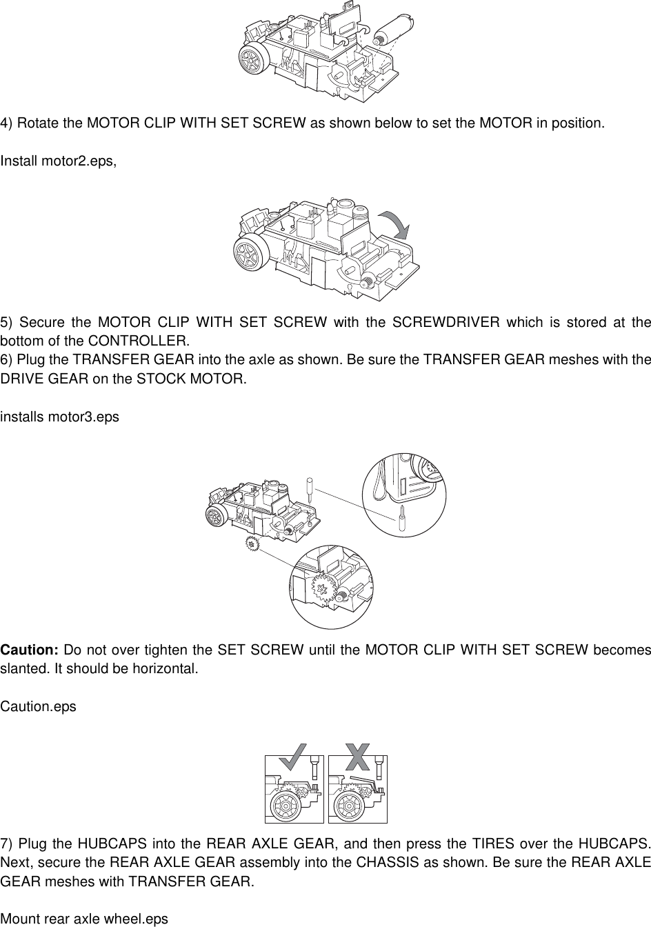 4) Rotate the MOTOR CLIP WITH SET SCREW as shown below to set the MOTOR in position.Install motor2.eps, 5) Secure the MOTOR CLIP WITH SET SCREW with the SCREWDRIVER which is stored at thebottom of the CONTROLLER. 6) Plug the TRANSFER GEAR into the axle as shown. Be sure the TRANSFER GEAR meshes with theDRIVE GEAR on the STOCK MOTOR.installs motor3.epsCaution: Do not over tighten the SET SCREW until the MOTOR CLIP WITH SET SCREW becomesslanted. It should be horizontal.Caution.eps7) Plug the HUBCAPS into the REAR AXLE GEAR, and then press the TIRES over the HUBCAPS.Next, secure the REAR AXLE GEAR assembly into the CHASSIS as shown. Be sure the REAR AXLEGEAR meshes with TRANSFER GEAR.Mount rear axle wheel.eps