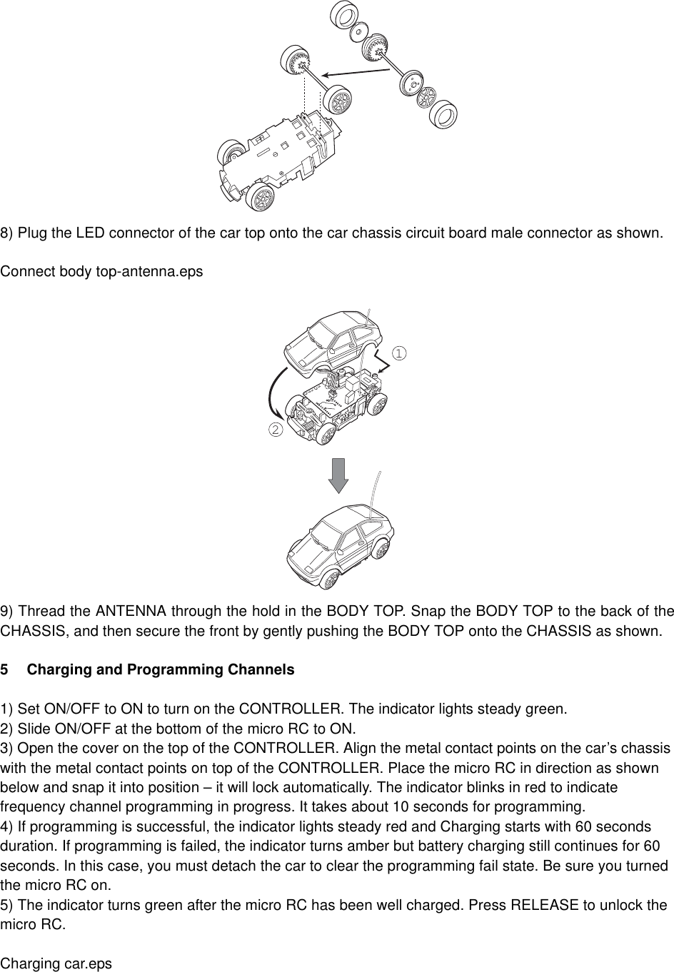 8) Plug the LED connector of the car top onto the car chassis circuit board male connector as shown. Connect body top-antenna.eps9) Thread the ANTENNA through the hold in the BODY TOP. Snap the BODY TOP to the back of theCHASSIS, and then secure the front by gently pushing the BODY TOP onto the CHASSIS as shown.5 Charging and Programming Channels1) Set ON/OFF to ON to turn on the CONTROLLER. The indicator lights steady green.2) Slide ON/OFF at the bottom of the micro RC to ON.3) Open the cover on the top of the CONTROLLER. Align the metal contact points on the car&rsquo;s chassis with the metal contact points on top of the CONTROLLER. Place the micro RC in direction as shown below and snap it into position &ndash; it will lock automatically. The indicator blinks in red to indicate frequency channel programming in progress. It takes about 10 seconds for programming.4) If programming is successful, the indicator lights steady red and Charging starts with 60 seconds duration. If programming is failed, the indicator turns amber but battery charging still continues for 60 seconds. In this case, you must detach the car to clear the programming fail state. Be sure you turned the micro RC on.5) The indicator turns green after the micro RC has been well charged. Press RELEASE to unlock the micro RC.Charging car.eps12