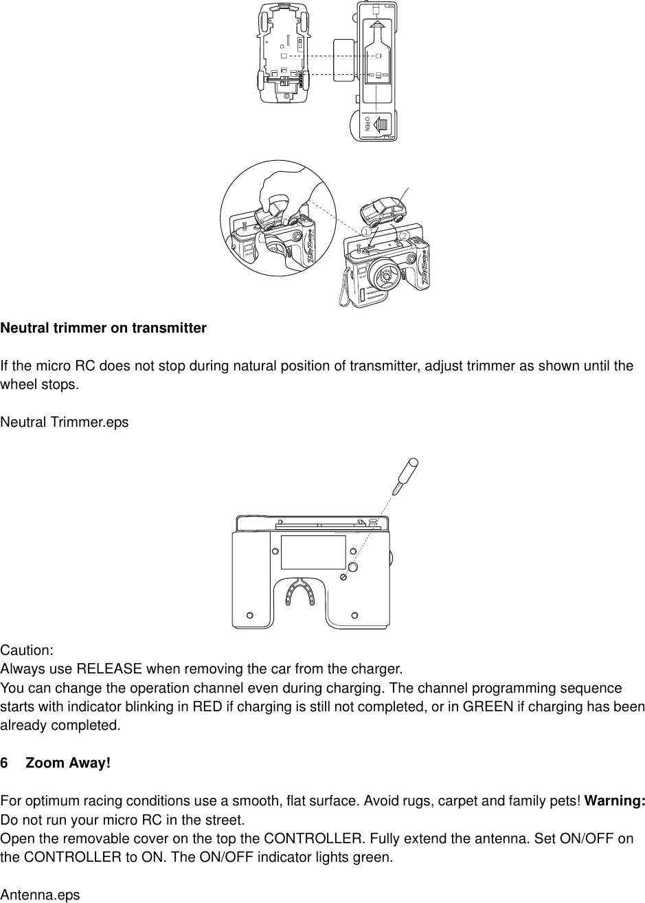 Neutral trimmer on transmitterIf the micro RC does not stop during natural position of transmitter, adjust trimmer as shown until the wheel stops.Neutral Trimmer.epsCaution: Always use RELEASE when removing the car from the charger.You can change the operation channel even during charging. The channel programming sequence starts with indicator blinking in RED if charging is still not completed, or in GREEN if charging has been already completed.6 Zoom Away!For optimum racing conditions use a smooth, flat surface. Avoid rugs, carpet and family pets! Warning: Do not run your micro RC in the street.Open the removable cover on the top the CONTROLLER. Fully extend the antenna. Set ON/OFF on the CONTROLLER to ON. The ON/OFF indicator lights green.Antenna.eps12OPENOPENOPEN