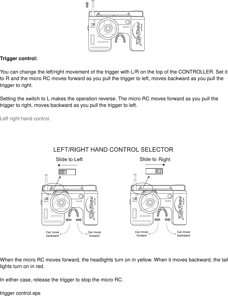 Trigger control:You can change the left/right movement of the trigger with L/R on the top of the CONTROLLER. Set it to R and the micro RC moves forward as you pull the trigger to left, moves backward as you pull the trigger to right.Setting the switch to L makes the operation reverse. The micro RC moves forward as you pull the trigger to right, moves backward as you pull the trigger to left.Left right hand control.When the micro RC moves forward, the headlights turn on in yellow. When it moves backward, the tail lights turn on in red.In either case, release the trigger to stop the micro RC.trigger control.eps