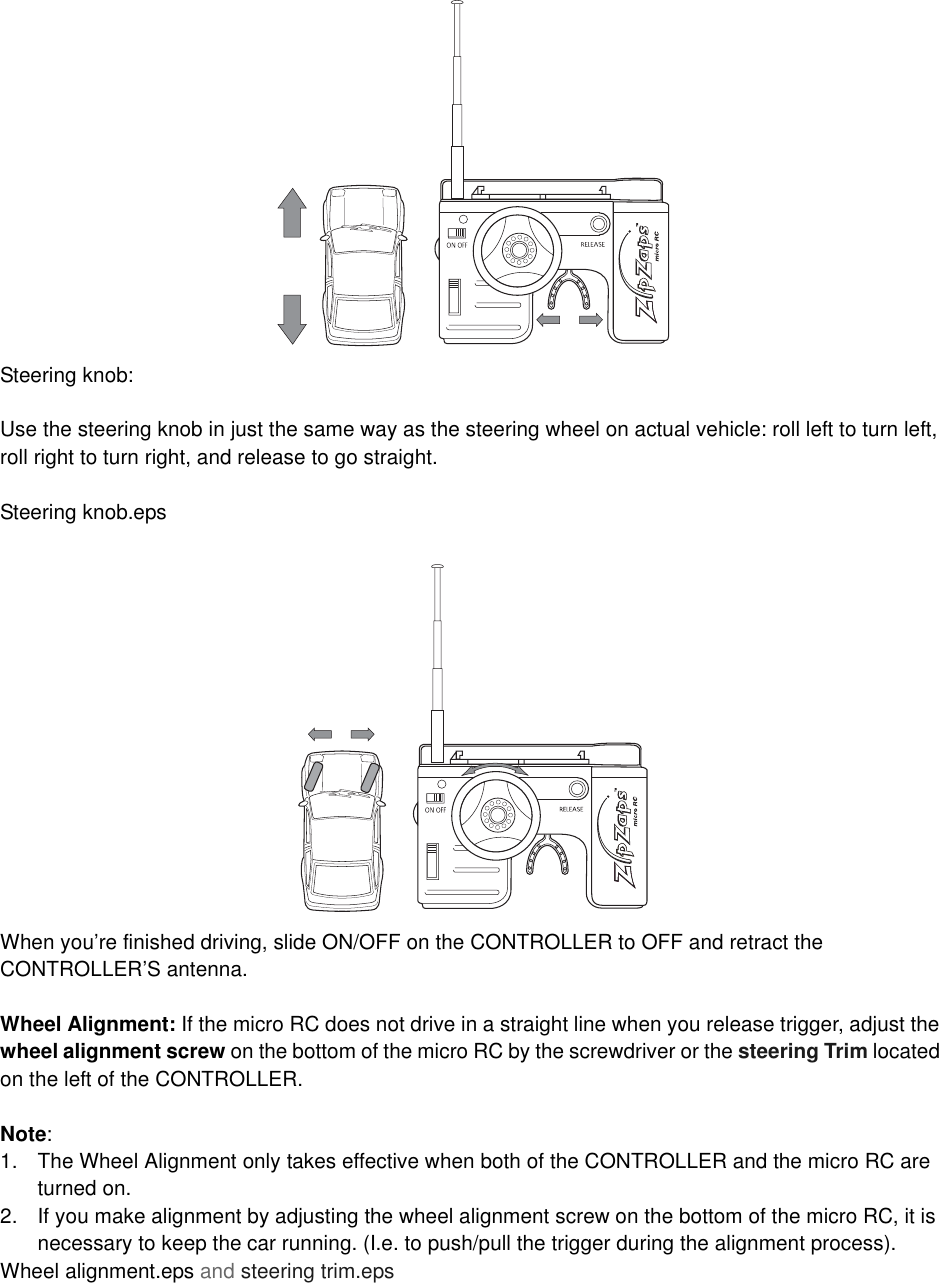 Steering knob:Use the steering knob in just the same way as the steering wheel on actual vehicle: roll left to turn left, roll right to turn right, and release to go straight.Steering knob.epsWhen you&rsquo;re finished driving, slide ON/OFF on the CONTROLLER to OFF and retract the CONTROLLER&rsquo;S antenna.Wheel Alignment: If the micro RC does not drive in a straight line when you release trigger, adjust the wheel alignment screw on the bottom of the micro RC by the screwdriver or the steering Trim located on the left of the CONTROLLER.Note:1. The Wheel Alignment only takes effective when both of the CONTROLLER and the micro RC are turned on.2. If you make alignment by adjusting the wheel alignment screw on the bottom of the micro RC, it is necessary to keep the car running. (I.e. to push/pull the trigger during the alignment process).Wheel alignment.eps and steering trim.eps