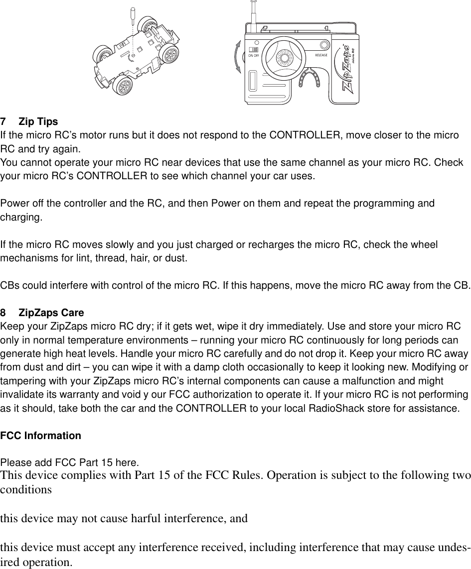 7 Zip TipsIf the micro RC&rsquo;s motor runs but it does not respond to the CONTROLLER, move closer to the micro RC and try again.You cannot operate your micro RC near devices that use the same channel as your micro RC. Check your micro RC&rsquo;s CONTROLLER to see which channel your car uses.Power off the controller and the RC, and then Power on them and repeat the programming and charging.If the micro RC moves slowly and you just charged or recharges the micro RC, check the wheel mechanisms for lint, thread, hair, or dust.CBs could interfere with control of the micro RC. If this happens, move the micro RC away from the CB.8 ZipZaps CareKeep your ZipZaps micro RC dry; if it gets wet, wipe it dry immediately. Use and store your micro RC only in normal temperature environments &ndash; running your micro RC continuously for long periods can generate high heat levels. Handle your micro RC carefully and do not drop it. Keep your micro RC away from dust and dirt &ndash; you can wipe it with a damp cloth occasionally to keep it looking new. Modifying or tampering with your ZipZaps micro RC&rsquo;s internal components can cause a malfunction and might invalidate its warranty and void y our FCC authorization to operate it. If your micro RC is not performing as it should, take both the car and the CONTROLLER to your local RadioShack store for assistance.FCC InformationPlease add FCC Part 15 here.This device complies with Part 15 of the FCC Rules. Operation is subject to the following twoconditionsthis device may not cause harful interference, andthis device must accept any interference received, including interference that may cause undes-ired operation.