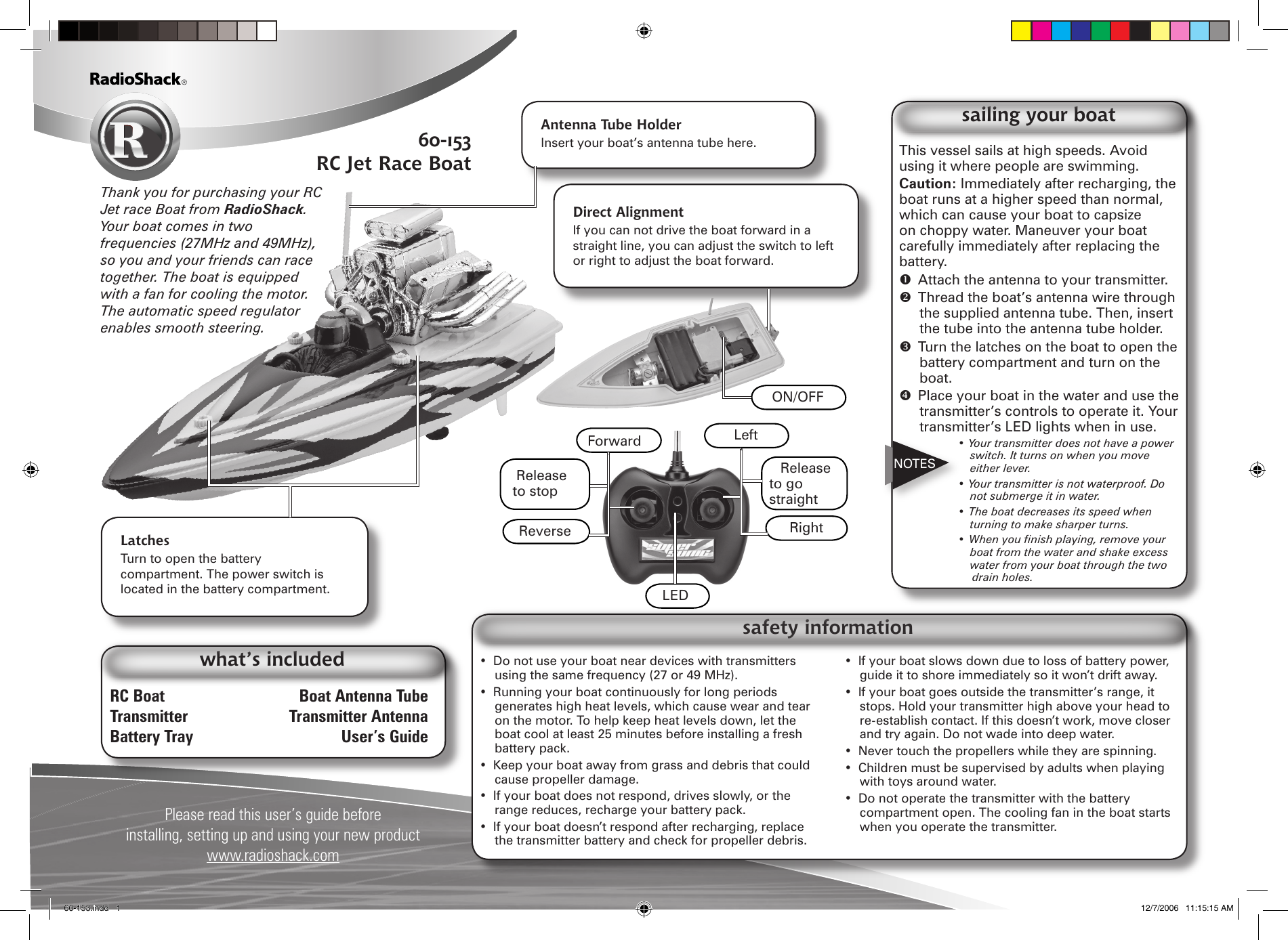 RC Boat  Boat Antenna TubeTransmitter  Transmitter AntennaBattery Tray  User&rsquo;s GuidePlease read this user&rsquo;s guide before installing, setting up and using your new productwww.radioshack.comwhat&rsquo;s includedAntenna Tube HolderInsert your boat&rsquo;s antenna tube here.Latches Turn to open the battery compartment. The power switch is located in the battery compartment.Thank you for purchasing your RC Jet race Boat from RadioShack. Your boat comes in two frequencies (27MHz and 49MHz), so you and your friends can race together. The boat is equipped with a fan for cooling the motor. The automatic speed regulator enables smooth steering.This vessel sails at high speeds. Avoid using it where people are swimming.Caution: Immediately after recharging, the boat runs at a higher speed than normal, which can cause your boat to capsize on choppy water. Maneuver your boat carefully immediately after replacing the battery.  Attach the antenna to your transmitter.  Thread the boat&rsquo;s antenna wire through the supplied antenna tube. Then, insert the tube into the antenna tube holder.  Turn the latches on the boat to open the battery compartment and turn on the boat.  Place your boat in the water and use the transmitter&rsquo;s controls to operate it. Your transmitter&rsquo;s LED lights when in use.&bull; Your transmitter does not have a power switch. It turns on when you move either lever.&bull; Your transmitter is not waterproof. Do not submerge it in water.&bull; The boat decreases its speed when turning to make sharper turns.&bull;Whenyounishplaying,removeyourboat from the water and shake excess water from your boat through the two drain holes.sailing your boatNOTES&bull;  Do not use your boat near devices with transmitters using the same frequency (27 or 49 MHz).&bull;  Running your boat continuously for long periods generates high heat levels, which cause wear and tear on the motor. To help keep heat levels down, let the boat cool at least 25 minutes before installing a fresh battery pack.&bull;  Keep your boat away from grass and debris that could cause propeller damage.&bull;  If your boat does not respond, drives slowly, or the range reduces, recharge your battery pack.&bull;  If your boat doesn&rsquo;t respond after recharging, replace the transmitter battery and check for propeller debris.&bull;  If your boat slows down due to loss of battery power, guide it to shore immediately so it won&rsquo;t drift away.&bull;  If your boat goes outside the transmitter&rsquo;s range, it stops. Hold your transmitter high above your head to re-establish contact. If this doesn&rsquo;t work, move closer and try again. Do not wade into deep water.&bull;  Never touch the propellers while they are spinning.&bull;  Children must be supervised by adults when playing with toys around water.&bull;  Do not operate the transmitter with the battery compartment open. The cooling fan in the boat starts when you operate the transmitter. safety informationLEDRelease to stopLeftRelease to go straightForwardRightReverse60-153RC Jet Race BoatDirect Alignment If you can not drive the boat forward in a straight line, you can adjust the switch to left or right to adjust the boat forward. ON/OFF60-153.indd   1 12/7/2006   11:15:15 AM