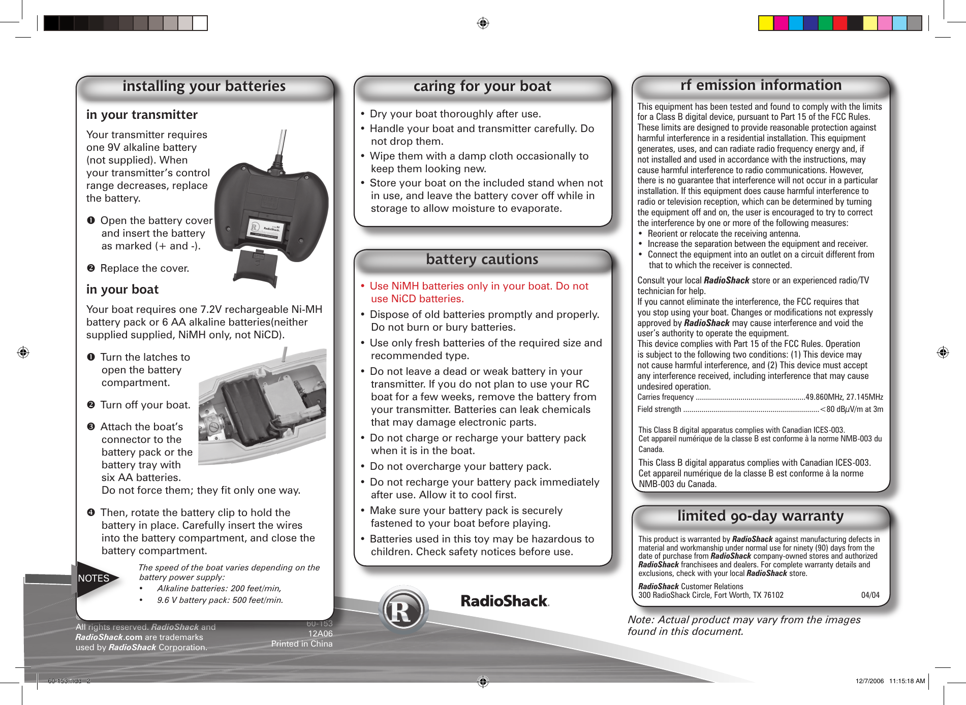 &copy;2006. RadioShack Corporation. All rights reserved. RadioShack and RadioShack.com are trademarks used by RadioShack Corporation. 60-15312A06Printed in ChinaThis product is warranted by RadioShack against manufacturing defects in material and workmanship under normal use for ninety (90) days from the date of purchase from RadioShack company-owned stores and authorized RadioShack franchisees and dealers. For complete warranty details and exclusions, check with your local RadioShack store.RadioShack Customer Relations 300 RadioShack Circle, Fort Worth, TX 76102     04/04limited 90-day warrantyThis equipment has been tested and found to comply with the limits for a Class B digital device, pursuant to Part 15 of the FCC Rules. These limits are designed to provide reasonable protection against harmful interference in a residential installation. This equipment generates, uses, and can radiate radio frequency energy and, if not installed and used in accordance with the instructions, may cause harmful interference to radio communications. However, there is no guarantee that interference will not occur in a particular installation. If this equipment does cause harmful interference to radio or television reception, which can be determined by turning the equipment off and on, the user is encouraged to try to correct the interference by one or more of the following measures:&bull;  Reorient or relocate the receiving antenna.&bull;  Increase the separation between the equipment and receiver. &bull;  Connect the equipment into an outlet on a circuit different from that to which the receiver is connected. Consult your local RadioShack store or an experienced radio/TV technician for help.If you cannot eliminate the interference, the FCC requires that you stop using your boat. Changes or modications not expressly approved by RadioShack may cause interference and void the user&rsquo;s authority to operate the equipment.This device complies with Part 15 of the FCC Rules. Operation is subject to the following two conditions: (1) This device may not cause harmful interference, and (2) This device must accept any interference received, including interference that may cause undesired operation.Carries frequency ......................................................49.860MHz, 27.145MHz Field strength ...................................................................<80 dB&micro;V/m at 3mThis Class B digital apparatus complies with Canadian ICES-003.Cet appareil num&eacute;rique de la classe B est conforme &agrave; la norme NMB-003 du Canada.This Class B digital apparatus complies with Canadian ICES-003.Cet appareil num&eacute;rique de la classe B est conforme &agrave; la norme NMB-003 du Canada.rf emission informationin your transmitterYour transmitter requires one 9V alkaline battery (not supplied). When your transmitter&rsquo;s control range decreases, replace the battery.  Open the battery cover and insert the battery as marked (+ and -).  Replace the cover.in your boatYour boat requires one 7.2V rechargeable Ni-MH battery pack or 6 AA alkaline batteries(neither supplied supplied, NiMH only, not NiCD).  Turn the latches to open the battery compartment.  Turn off your boat.  Attach the boat&rsquo;s connector to the battery pack or the battery tray with six AA batteries. Do not force them; they t only one way.   Then, rotate the battery clip to hold the battery in place. Carefully insert the wires into the battery compartment, and close the battery compartment.  The speed of the boat varies depending on the battery power supply:  &bull;  Alkaline batteries: 200 feet/min,   &bull;  9.6 V battery pack: 500 feet/min.installing your batteriesNote: Actual product may vary from the images found in this document.&bull; Use NiMH batteries only in your boat. Do not use NiCD batteries.&bull; Dispose of old batteries promptly and properly. Do not burn or bury batteries. &bull; Use only fresh batteries of the required size and recommended type.&bull; Do not leave a dead or weak battery in your transmitter. If you do not plan to use your RC boat for a few weeks, remove the battery from your transmitter. Batteries can leak chemicals that may damage electronic parts.&bull; Do not charge or recharge your battery pack when it is in the boat.&bull; Do not overcharge your battery pack.&bull; Do not recharge your battery pack immediately after use. Allow it to cool rst.&bull; Make sure your battery pack is securely fastened to your boat before playing.&bull; Batteries used in this toy may be hazardous to children. Check safety notices before use.battery cautions&bull; Dry your boat thoroughly after use.&bull; Handle your boat and transmitter carefully. Do not drop them.&bull; Wipe them with a damp cloth occasionally to keep them looking new.&bull; Store your boat on the included stand when not in use, and leave the battery cover off while in storage to allow moisture to evaporate.caring for your boatNOTES60-153.indd   2 12/7/2006   11:15:18 AM