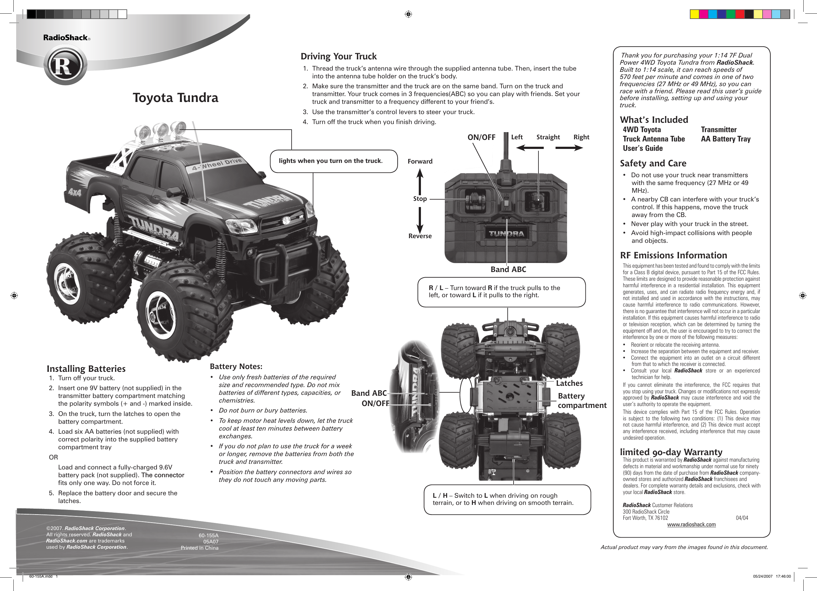 Actual product may vary from the images found in this document.Toyota Tundra&copy;2007. RadioShack Corporation. All rights reserved. RadioShack and RadioShack.com are trademarks used by RadioShack Corporation. 60-155A05A07Printed in ChinaInstalling Batteries1.  Turn off your truck. 2.  Insert one 9V battery (not supplied) in the transmitter battery compartment matching the polarity symbols (+ and -) marked inside.3.  On the truck, turn the latches to open the battery compartment. 4.  Load six AA batteries (not supplied) with correct polarity into the supplied battery compartment trayOR  Load and connect a fully-charged 9.6V battery pack (not supplied). The connectorThe connector ts only one way. Do not force it.5.  Replace the battery door and secure the latches.Battery Notes:&bull;  Use only fresh batteries of the required size and recommended type. Do not mix batteries of different types, capacities, or chemistries.&bull;  Do not burn or bury batteries.&bull;  To keep motor heat levels down, let the truck cool at least ten minutes between battery exchanges.&bull;  If you do not plan to use the truck for a week or longer, remove the batteries from both the truck and transmitter. &bull;  Position the battery connectors and wires so they do not touch any moving parts.Thank you for purchasing your 1:14 7F Dual Power 4WD Toyota Tundra from RadioShack. Built to 1:14 scale, it can reach speeds of 570 feet per minute and comes in one of two frequencies (27 MHz or 49 MHz), so you can race with a friend. Please read this user&rsquo;s guide before installing, setting up and using your truck.What&rsquo;s Included4WD Toyota  Transmitter Truck Antenna Tube  AA Battery TrayUser&rsquo;s GuideSafety and Care&bull;  Do not use your truck near transmitters with the same frequency (27 MHz or 49 MHz).&bull;  A nearby CB can interfere with your truck&rsquo;s control. If this happens, move the truck away from the CB.&bull;  Never play with your truck in the street.&bull;  Avoid high-impact collisions with people and objects.RF Emissions InformationThis equipment has been tested and found to comply with the limits for a Class B digital device, pursuant to Part 15 of the FCC Rules. These limits are designed to provide reasonable protection against harmful  interference  in  a  residential  installation.  This  equipment generates, uses, and can radiate  radio  frequency energy  and,  if not installed and  used in accordance  with the instructions,  may cause  harmful  interference  to  radio  communications.  However, there is no guarantee that interference will not occur in a particular installation. If this equipment causes harmful interference to radio or television reception,  which can be  determined by turning  the equipment off and on, the user is encouraged to try to correct the interference by one or more of the following measures: &bull;  Reorient or relocate the receiving antenna. &bull;  Increase the separation between the equipment and receiver. &bull;  Connect  the  equipment  into  an  outlet  on  a  circuit  different from that to which the receiver is connected. &bull;  Consult  your  local  RadioShack  store  or  an  experienced technician for help. If  you  cannot  eliminate  the  interference,  the  FCC  requires  that you stop using your truck. Changes or modications not expressly approved by  RadioShack  may cause  interference and  void  the user&rsquo;s authority to operate the equipment. This  device  complies  with  Part  15  of  the  FCC  Rules.  Operation is  subject  to  the following  two  conditions:  (1)  This  device  may not cause harmful interference, and (2) This device must accept any interference received, including interference that may cause undesired operation.  limited 90-day WarrantyThis product is warranted by RadioShack against manufacturing defects in material and workmanship under normal use for ninety (90) days from the date of purchase from RadioShack company-owned stores and authorized RadioShack franchisees and dealers. For complete warranty details and exclusions, check with your local RadioShack store.RadioShack Customer Relations300 RadioShack CircleFort Worth, TX 76102      04/04www.radioshack.comForwardStopReverseLeft  Straight  RightBattery compartmentLatchesR / L &ndash; Turn toward R if the truck pulls to the left, or toward L if it pulls to the right.L / H &ndash; Switch to L when driving on rough terrain, or to H when driving on smooth terrain.Band ABCMake sure the transmmitter andd the vechicle are on the samme band.lights when you turn on the truck.ON/OFFON/OFFBand ABCDriving Your Truck1.  Thread the truck&rsquo;s antenna wire through the supplied antenna tube. Then, insert the tube into the antenna tube holder on the truck&rsquo;s body.2.  Make sure the transmitter and the truck are on the same band. Turn on the truck and transmitter. Your truck comes in 3 frequencies(ABC) so you can play with friends. Set your truck and transmitter to a frequency different to your friend&rsquo;s.3.  Use the transmitter&rsquo;s control levers to steer your truck.4.  Turn off the truck when you nish driving.60-155A.indd   1 05/24/2007   17:46:00