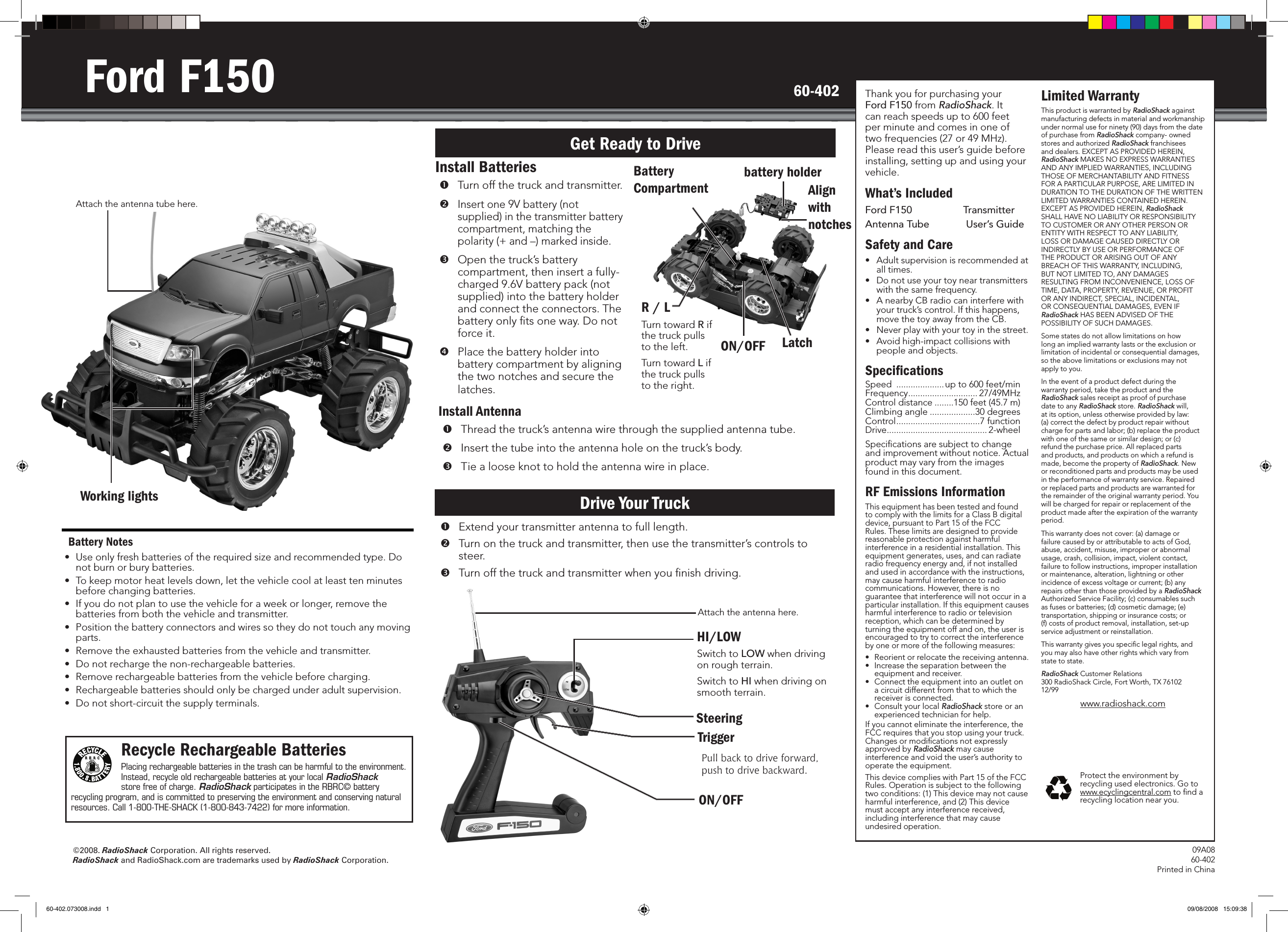 &copy;2008. RadioShack Corporation. All rights reserved. RadioShack and RadioShack.com are trademarks used by RadioShack Corporation.09A08 60-402Printed in ChinaThank you for purchasing your Ford F150 from RadioShack. It can reach speeds up to 600 feet per minute and comes in one of two frequencies (27 or 49 MHz). Please read this user&rsquo;s guide before installing, setting up and using your vehicle.What&rsquo;s IncludedFord F150  Transmitter Antenna Tube   User&rsquo;s GuideSafety and Care&bull;  Adult supervision is recommended at all times.&bull;  Do not use your toy near transmitters with the same frequency.&bull;  A nearby CB radio can interfere with your truck&rsquo;s control. If this happens, move the toy away from the CB.&bull;  Never play with your toy in the street.&bull;  Avoid high-impact collisions with people and objects.SpeciﬁcationsSpeed  .................... up to 600 feet/minFrequency ............................. 27/49MHzControl distance ........150 feet (45.7 m)Climbing angle ...................30 degreesControl ...................................7 functionDrive .......................................... 2-wheelSpeciﬁcations are subject to change and improvement without notice. Actual product may vary from the images found in this document.RF Emissions InformationThis equipment has been tested and found to comply with the limits for a Class B digital device, pursuant to Part 15 of the FCC Rules. These limits are designed to provide reasonable protection against harmful interference in a residential installation. This equipment generates, uses, and can radiate radio frequency energy and, if not installed and used in accordance with the instructions, may cause harmful interference to radio communications. However, there is no guarantee that interference will not occur in a particular installation. If this equipment causes harmful interference to radio or television reception, which can be determined by turning the equipment off and on, the user is encouraged to try to correct the interference by one or more of the following measures: &bull;  Reorient or relocate the receiving antenna. &bull;  Increase the separation between the equipment and receiver. &bull;  Connect the equipment into an outlet on a circuit different from that to which the receiver is connected. &bull;  Consult your local RadioShack store or an experienced technician for help. If you cannot eliminate the interference, the FCC requires that you stop using your truck. Changes or modiﬁcations not expressly approved by RadioShack may cause interference and void the user&rsquo;s authority to operate the equipment. This device complies with Part 15 of the FCC Rules. Operation is subject to the following two conditions: (1) This device may not cause harmful interference, and (2) This device must accept any interference received, including interference that may cause undesired operation.  Limited WarrantyThis product is warranted by RadioShack against manufacturing defects in material and workmanship under normal use for ninety (90) days from the date of purchase from RadioShack company- owned stores and authorized RadioShack franchisees and dealers. EXCEPT AS PROVIDED HEREIN, RadioShack MAKES NO EXPRESS WARRANTIES AND ANY IMPLIED WARRANTIES, INCLUDING THOSE OF MERCHANTABILITY AND FITNESS FOR A PARTICULAR PURPOSE, ARE LIMITED IN DURATION TO THE DURATION OF THE WRITTEN LIMITED WARRANTIES CONTAINED HEREIN. EXCEPT AS PROVIDED HEREIN, RadioShack SHALL HAVE NO LIABILITY OR RESPONSIBILITY TO CUSTOMER OR ANY OTHER PERSON OR ENTITY WITH RESPECT TO ANY LIABILITY, LOSS OR DAMAGE CAUSED DIRECTLY OR INDIRECTLY BY USE OR PERFORMANCE OF THE PRODUCT OR ARISING OUT OF ANY BREACH OF THIS WARRANTY, INCLUDING, BUT NOT LIMITED TO, ANY DAMAGES RESULTING FROM INCONVENIENCE, LOSS OF TIME, DATA, PROPERTY, REVENUE, OR PROFIT OR ANY INDIRECT, SPECIAL, INCIDENTAL, OR CONSEQUENTIAL DAMAGES, EVEN IF RadioShack HAS BEEN ADVISED OF THE POSSIBILITY OF SUCH DAMAGES.Some states do not allow limitations on how long an implied warranty lasts or the exclusion or limitation of incidental or consequential damages, so the above limitations or exclusions may not apply to you.In the event of a product defect during the warranty period, take the product and the RadioShack sales receipt as proof of purchase date to any RadioShack store. RadioShack will, at its option, unless otherwise provided by law: (a) correct the defect by product repair without charge for parts and labor; (b) replace the product with one of the same or similar design; or (c) refund the purchase price. All replaced parts and products, and products on which a refund is made, become the property of RadioShack. New or reconditioned parts and products may be used in the performance of warranty service. Repaired or replaced parts and products are warranted for the remainder of the original warranty period. You will be charged for repair or replacement of the product made after the expiration of the warranty period.This warranty does not cover: (a) damage or failure caused by or attributable to acts of God, abuse, accident, misuse, improper or abnormal usage, crash, collision, impact, violent contact, failure to follow instructions, improper installation or maintenance, alteration, lightning or other incidence of excess voltage or current; (b) any repairs other than those provided by a RadioShack Authorized Service Facility; (c) consumables such as fuses or batteries; (d) cosmetic damage; (e) transportation, shipping or insurance costs; or (f) costs of product removal, installation, set-up service adjustment or reinstallation.This warranty gives you speciﬁc legal rights, and you may also have other rights which vary from state to state.RadioShack Customer Relations 300 RadioShack Circle, Fort Worth, TX 76102  12/99www.radioshack.comProtect the environment by recycling used electronics. Go to www.ecyclingcentral.com to ﬁnd a recycling location near you.60-402Ford F150Install Batteries  Turn off the truck and transmitter.  Insert one 9V battery (not supplied) in the transmitter battery compartment, matching the polarity (+ and &ndash;) marked inside. Open the truck&rsquo;s battery compartment, then insert a fully-charged 9.6V battery pack (not supplied) into the battery holder and connect the connectors. The battery only ﬁts one way. Do not force it.  Place the battery holder into battery compartment by aligning the two notches and secure the latches.Get Ready to DriveDrive Your TruckBattery Notes&bull;  Use only fresh batteries of the required size and recommended type. Do not burn or bury batteries.&bull;  To keep motor heat levels down, let the vehicle cool at least ten minutes before changing batteries.&bull;  If you do not plan to use the vehicle for a week or longer, remove the batteries from both the vehicle and transmitter.&bull;  Position the battery connectors and wires so they do not touch any moving parts.&bull;  Remove the exhausted batteries from the vehicle and transmitter.&bull;  Do not recharge the non-rechargeable batteries.&bull;  Remove rechargeable batteries from the vehicle before charging.&bull;  Rechargeable batteries should only be charged under adult supervision.&bull;  Do not short-circuit the supply terminals.Battery Compartment  Extend your transmitter antenna to full length.Turn on the truck and transmitter, then use the transmitter&rsquo;s controls to steer.  Turn off the truck and transmitter when you ﬁnish driving.Working lightsRecycle Rechargeable BatteriesPlacing rechargeable batteries in the trash can be harmful to the environment. Instead, recycle old rechargeable batteries at your local RadioShack store free of charge. RadioShack participates in the RBRC&copy; battery recycling program, and is committed to preserving the environment and conserving natural resources. Call 1-800-THE-SHACK (1-800-843-7422) for more information.ON/OFFAttach the antenna tube here.LatchR / LTurn toward R if the truck pulls to the left.Turn toward L if the truck pulls to the right.Install Antenna  Thread the truck&rsquo;s antenna wire through the supplied antenna tube.   Insert the tube into the antenna hole on the truck&rsquo;s body.  Tie a loose knot to hold the antenna wire in place.TriggerPull back to drive forward,  push to drive backward.Attach the antenna here.SteeringON/OFFHI/LOWSwitch to LOW when driving on rough terrain.Switch to HI when driving on smooth terrain.Align with notchesbattery holder60-402.073008.indd   1 09/08/2008   15:09:38